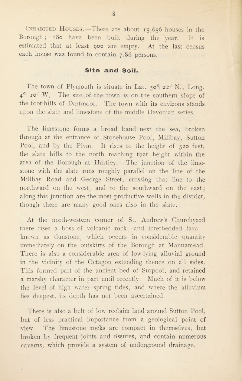 Inhabited Houses.—There are about 15,656 houses in the Borough; 180 have been built during the year. It is estimated that at least 900 are empty. At the last census each house was found to contain 7.86 persons. Site and Soil. The town of Plymouth is situate in Lat. 508 22' N., Long. 4° 10' W. The site of the town is on the southern slope of the foot-hills of Dartmoor. The town with its environs stands upon the slate and limestone of the middle Devonian series. The limestone forms a broad band next the sea, broken through at the entrance of Stonehouse Pool, Millbay, Sutton Pool, and by the Plym. It rises to the height of 320 feet, the slate hills to the north reaching that height within the area of the Borough at Hartley. The junction of the lime¬ stone with the slate runs roughly parallel on the line of the Millbay Road and George Street, crossing that line to the northward on the west, and to the southward on the east; along this junction are the most productive wells in the district, though there are many good ones also in the slate. At the north-western corner of St. Andrew’s Churchyard there rises a boss of volcanic rock—and interbedded lava— known as dunstone, which occurs in considerable quantity immediately on the outskirts of the Borough at Mannamead. There is also a considerable area of low-lying alluvial ground in the vicinity of the Octagon extending thence on all sides. This formed part of the ancient bed of Surpool, and retained a marshy character in part until recently. Much of it is below the level of high water spring tides, and where the alluvium lies deepest, its depth has not been ascertained. There is also a belt of low reclaim land around Sutton Pool, but of less practical importance from a geological point of view. The limestone rocks are compact in themselves, but broken by frequent joints and fissures, and contain numerous caverns, which provide a system of underground drainage.