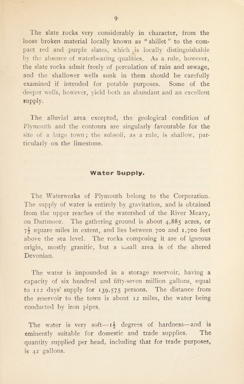 The slate rocks very considerably in character, from the loose broken material locally known as shillet ” to the com¬ pact red and purple slates, which is locally distinguishable by the absence of waterbearing qualities. As a rule, however, the slate rocks admit freely of percolation of rain and sewage, and the shallower wells sunk in them should be carefully examined if intended for potable purposes. Some of the deeper wells, however, yield both an abundant and an excellent supply. The alluvial area excepted, the geological condition of Plymouth and the contours are singularly favourable for the site of a large town; the subsoil, as a rule, is shallow, par¬ ticularly on the limestone. Water Supply. The Waterworks of Plymouth belong to the Corporation. The supply of water is entirely by gravitation, and is obtained from the upper reaches of the watershed of the River Heavy, on Dartmoor. The gathering ground is about 4,885 acres, or square miles in extent, and lies between 700 and 1,700 feet above the sea level. The rocks composing it are of igneous origin, mostly granitic, but a small area is of the altered Devonian. The water is impounded in a storage reservoir, having a capacity of six hundred and fifty-seven million gallons, equal to 112 days’ supply for 139,575 persons. The distance from the reservoir to the town is about 12 miles, the water being conducted by iron pipes. The water is very soft—ij degrees of hardness—and is eminently suitable for domestic and trade supplies. The quantity supplied per head, including that for trade purposes, is 42 gallons.
