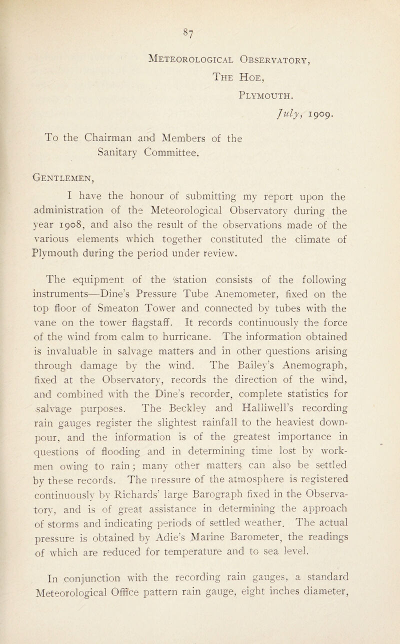 »7 Meteorological Observatory, The Hoe, Plymouth. July, 1909. To the Chairman and Members of the Sanitary Committee. Gentlemen, I have the honour of submitting my report upon the administration of the Meteorological Observatory during the year 1908, and also the result of the observations made of the various elements which together constituted the climate of Plymouth during the period under review. The equipment of the ‘station consists of the following instruments—Bine’s Pressure Tube Anemometer, fixed on the top floor of Smeaton Tower and connected by tubes with the vane on the tower flagstaff. It records continuously the force of the wind from calm to hurricane. The information obtained is invaluable in salvage matters and in other questions arising through damage by the wind. The Bailey’s Anemograph, fixed at the Observatory, records the direction of the wind, and combined with the Bine’s recorder, complete statistics for salvage purposes. The Beckley and Halliwell’s recording rain gauges register the slightest rainfall to the heaviest down¬ pour, and the information is of the greatest importance in questions of flooding and in determining time lost by work¬ men owing to rain; many other matters can also be settled by these records. The pressure of the atmosphere is registered continuously by Richards’ large Barograph fixed in the Observa¬ tory, and is of great assistance in determining the approach of storms and indicating periods of settled weather. The actual pressure is obtained by Adie’s Marine Barometer, the readings of which are reduced for temperature and to sea level. In conjunction with the recording rain gauges, a standard Meteorological Office pattern rain gauge, eight inches diameter,