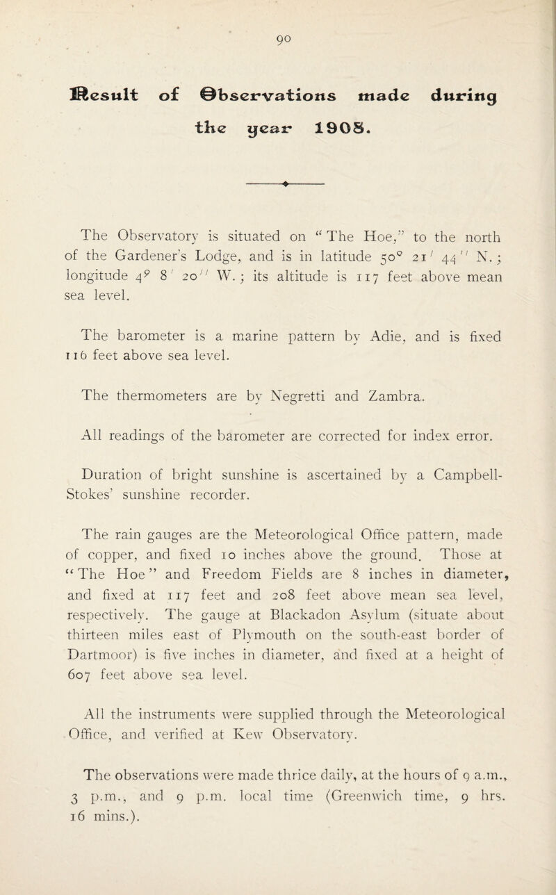 9° Jftesult of Observations made during the gear 1908. The Observatory is situated on “ The Hoe,” to the north of the Gardener's Lodge, and is in latitude 50° 21; 44 N,; longitude 4? 8 2o;; W.; its altitude is 117 feet above mean sea level. The barometer is a marine pattern by Adie, and is fixed 116 feet above sea level. The thermometers are by Negretti and Zambra. All readings of the barometer are corrected for index error. Duration of bright sunshine is ascertained by a Campbell- Stokes’ sunshine recorder. The rain gauges are the Meteorological Office pattern, made of copper, and fixed 10 inches above the ground. Those at “The Hoe” and Freedom Fields are 8 inches in diameter, and fixed at 117 feet and 208 feet above mean sea level, respectively. The gauge at Blackadon Asylum (situate about thirteen miles east of Plymouth on the south-east border of Dartmoor) is five inches in diameter, and fixed at a height of 607 feet above sea level. All the instruments were supplied through the Meteorological Office, and verified at Kew Observatorv. The observations were made thrice daily, at the hours of 9 a.m.» 3 p.m., and 9 p.m. local time (Greenwich time, 9 hrs.