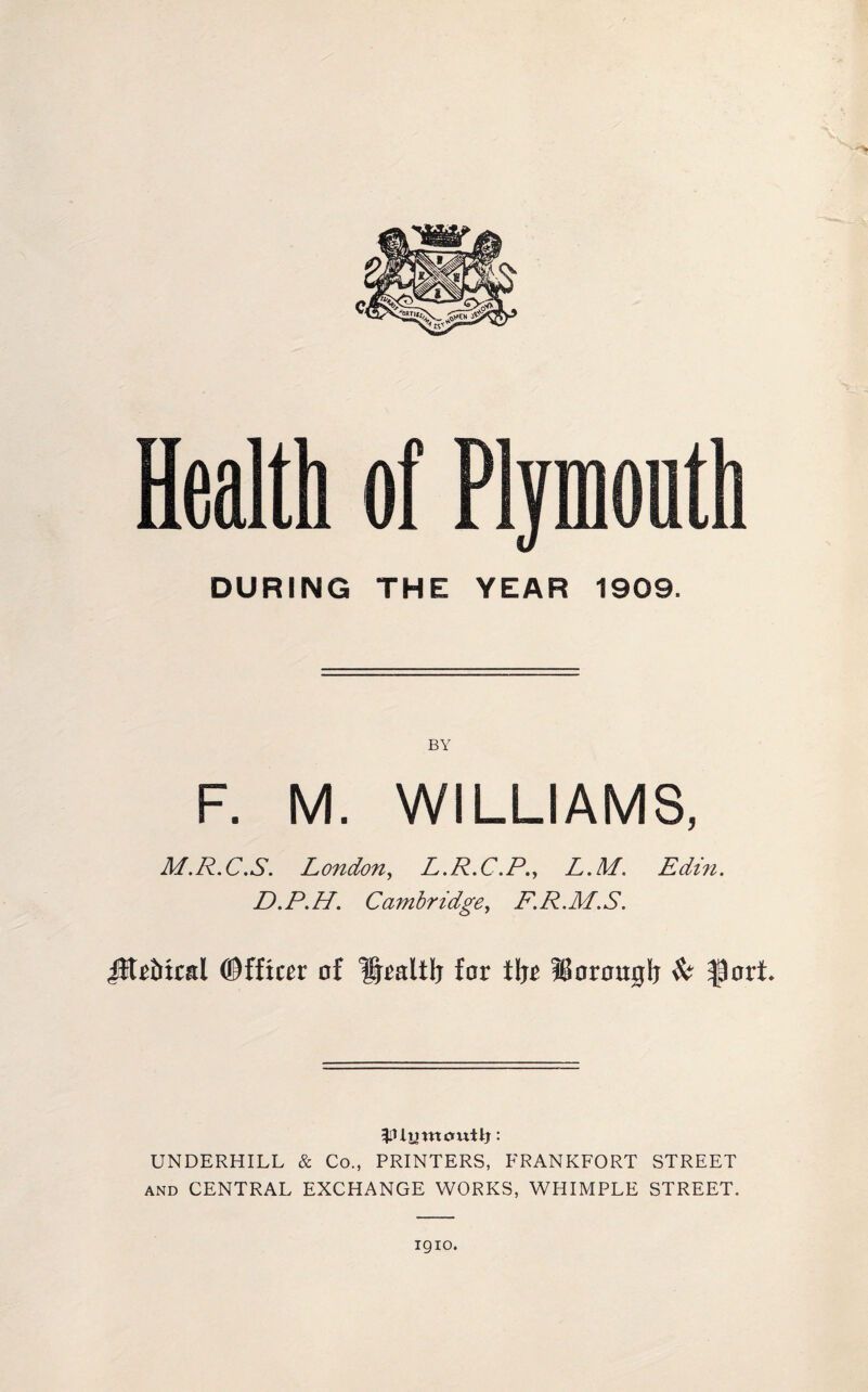 DURING THE YEAR 1909. BY F. M. WILLIAMS, M.R.C.S. London, L.R.C.P., L.M. Edin. D.P.H. Cambridge, F.R.M.S. Jftr&ual ©ffuer of Ipaltlj for flje lioromjlj & ^port. UNDERHILL & Co., PRINTERS, FRANKFORT STREET and CENTRAL EXCHANGE WORKS, WHIMPLE STREET. igio.