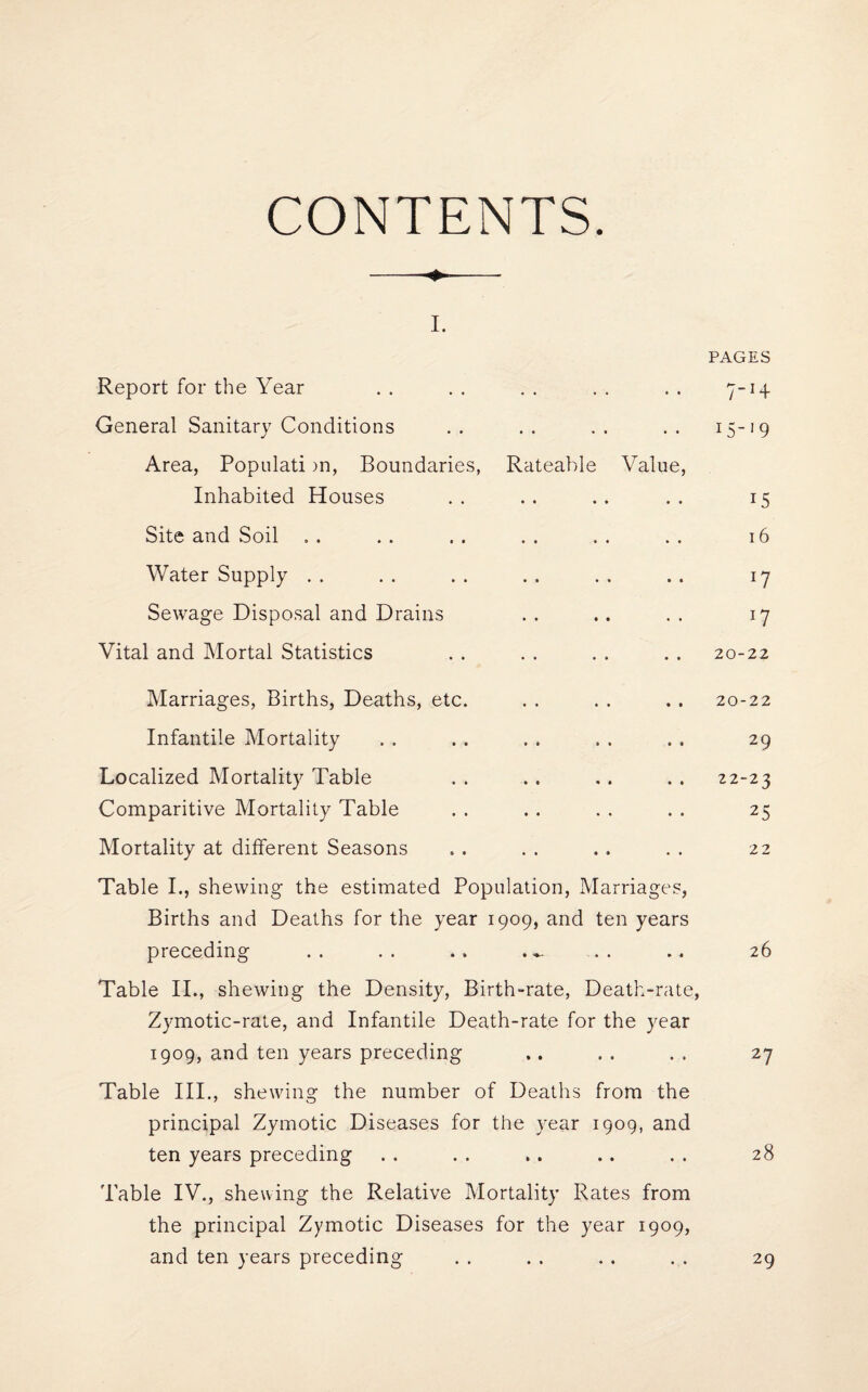 CONTENTS. I. PAGES Report for the Year . . . . . . . . . . 7-14 General Sanitary Conditions . . .. .. .. 15-19 Area, Populati >n, Boundaries, Rateable Value, Inhabited Houses . . . . . . . . 15 Site and Soil . . . . . . . . . . . . 16 Water Supply .. .. .. .. .. .. 17 Sewage Disposal and Drains . . .. . . 17 Vital and Mortal Statistics . . . . . . . . 20-22 Marriages, Births, Deaths, etc. . . . . . . 20-22 Infantile Mortality . . . . . . . . . . 29 Localized Mortality Table . . . . .. . . 22-23 Comparitive Mortality Table . . . . . . . . 25 Mortality at different Seasons . . . . .. . . 22 Table I., shewing the estimated Population, Marriages, Births and Deaths for the year 1909, and ten years preceding . . . . . . . . . .. 26 Table II., shewing the Density, Birth-rate, Death-rate, Zymotic-rate, and Infantile Death-rate for the year 1909, and ten years preceding .. . . . . 27 Table III., shewing the number of Deaths from the principal Zymotic Diseases for the year 1909, and ten years preceding . . . . .. . . . . 28 Table IV., shewing the Relative Mortality Rates from the principal Zymotic Diseases for the year 1909, and ten years preceding . . . . . . . . 29