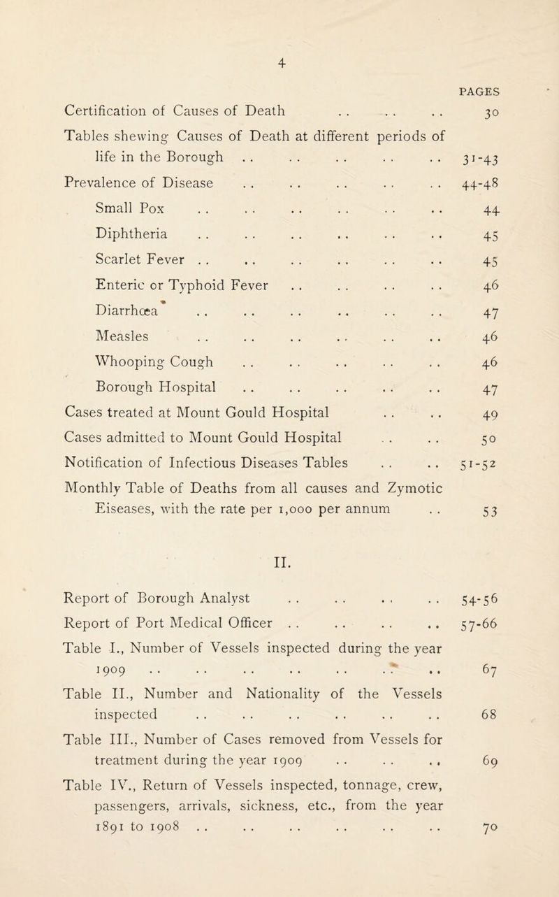 PAGES Certification of Causes of Death . . . . . . 30 Tables shewing Causes of Death at different periods of life in the Borough . . . . . . . . . . 31-43 Prevalence of Disease . . . . . . . . . . 44-48 Small Pox . . . . . . . . . . . . 44 Diphtheria . . . . . . . . . . . . 45 Scarlet Fever . . . . . . . . . . . . 45 Enteric or Typhoid Fever . . . . . . . . 46 Diarrhoea . . . . . . . . . . . . 47 Measles . . . . . . . . . . . . 46 Whooping Cough . . . . . . . . . . 46 Borough Hospital . . . . . . . . . . 47 Cases treated at Mount Gould Hospital . . . . 49 Cases admitted to Mount Gould Hospital . . . . 50 Notification of Infectious Diseases Tables .. .. 51-52 Monthly Table of Deaths from all causes and Zymotic Eiseases, with the rate per 1,000 per annum . . 53 II. Report of Borough Analyst . . . . . , . . 54-56 Report of Port Medical Officer . . . . . . . . 57-66 Table I., Number of Vessels inspected during the year 1909 . . . . . . . . . . . .. 67 Table II., Number and Nationality of the Vessels inspected . . .. .. . . . . . . 68 Table IIP, Number of Cases removed from Vessels for treatment during the year 1909 . . . . . . 69 Table IV., Return of Vessels inspected, tonnage, crew, passengers, arrivals, sickness, etc., from the year 1891 to 1908 . . . . . . .. .. . . 70