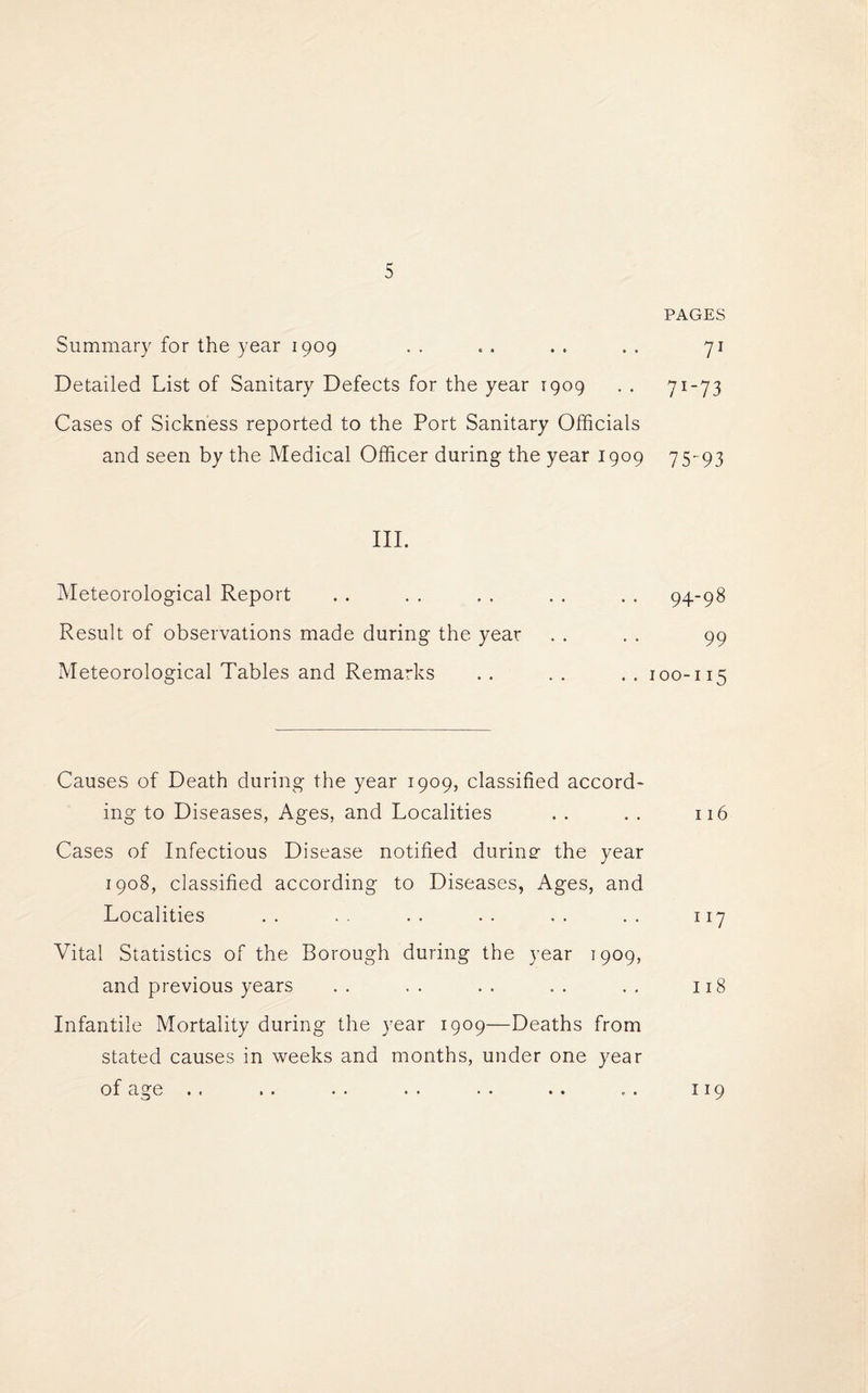 PAGES Summary for the year 1909 . . . . . . . . 71 Detailed List of Sanitary Defects for the year 1909 . . 71-73 Cases of Sickness reported to the Port Sanitary Officials and seen by the Medical Officer during the year 1909 75-93 III. Meteorological Report . . . . . . . . . . 94-98 Result of observations made during the year . . . . 99 Meteorological Tables and Remarks . . . . . . 100-115 Causes of Death during the year 1909, classified accord¬ ing to Diseases, Ages, and Localities . . . . 116 Cases of Infectious Disease notified during the year 1908, classified according to Diseases, Ages, and Localities . . . . . . . . . . . . 117 Vital Statistics of the Borough during the year 1909, and previous years . . . . . . . . . . 118 Infantile Mortality during the year 1909—Deaths from stated causes in weeks and months, under one year of age . . . . . . . . . . . . ... 119