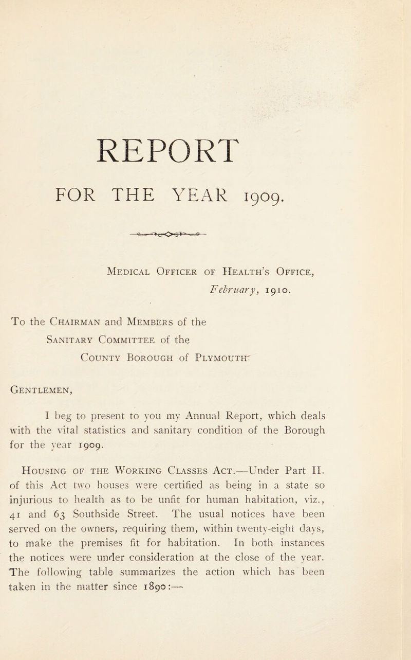 REPORT FOR THE YEAR 1909. Medical Officer of Health’s Office, February, 1910. To the Chairman and Members of the Sanitary Committee of the County Borough of Plymouth Gentlemen, I beg to present to you my Annual Report, which deals with the vital statistics and sanitary condition of the Borough for the year 1909. Housing of the Working Classes Act.—Under Part II. of this Act two houses were certified as being in a state so injurious to health as to be unfit for human habitation, viz., 41 and 63 Southside Street. The usual notices have been served on the owners, requiring them, within twenty-eight days, to make the premises fit for habitation. In both instances the notices were under consideration at the close of the year. The following table summarizes the action which has been taken in the matter since 1890:—•