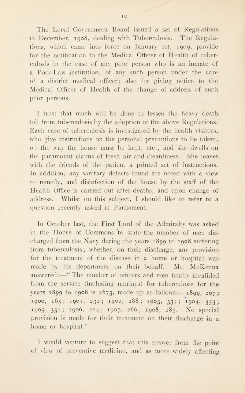 The Local Government Board issued a set of Regulations in December, 1908, dealing with Tuberculosis. The Regula¬ tions, which came into force on January 1st, 1909, provide for the notification to the Medical Officer of Health of tuber¬ culosis in the case of any poor person who is an inmate of a Poor-Law institution, of any such person under the care of a district medical officer; also for giving notice to the Medical Officer of Health of the change of address of such poor persons. I trust that much will be done to lessen the heavy death toll from tuberculosis by the adoption of the above Regulations. Each case of tuberculosis is investigated by the health visitors, who give instructions on the personal precautions to be taken, oi the way the house must be kept, etc., and she dwells on the paramount claims of fresh air and cleanliness. She leaves with the friends of the patient a printed set of instructions. In addition, anv sanitary defects found are noted with a view to remedy, and disinfection of the house by the staff of the Health Office is carried out after deaths, and upon change of address. Whilst on this subject, I should like to refer to a question recently asked in Parliament. In October last, the First Lord of the Admiralty was asked in the House of Commons to state the number of men dis¬ charged from the Navy during the years 1899 to 1908 suffering from tuberculosis; whether, on their discharge, any provision for the treatment of the disease in a home or hospital was made by his department on their behalf. Mr. McKenna answered:—“ The number of officers and men finally invalided from the service (including marines) for tuberculosis for the years 1899 to 1908 is 2673, made up as follows:—1899, 207 y t9oo, 165; 1901, 232; 1902, 288; 1903, 334; 1904, 353; 3905, 331; 1906, 214; 1907, 266; 1908, 283. No special provision is made for their treatment on their discharge in a home or hospital.” I would venture to suggest that this answer from the point of view of preventive medicine, and as more widely affecting