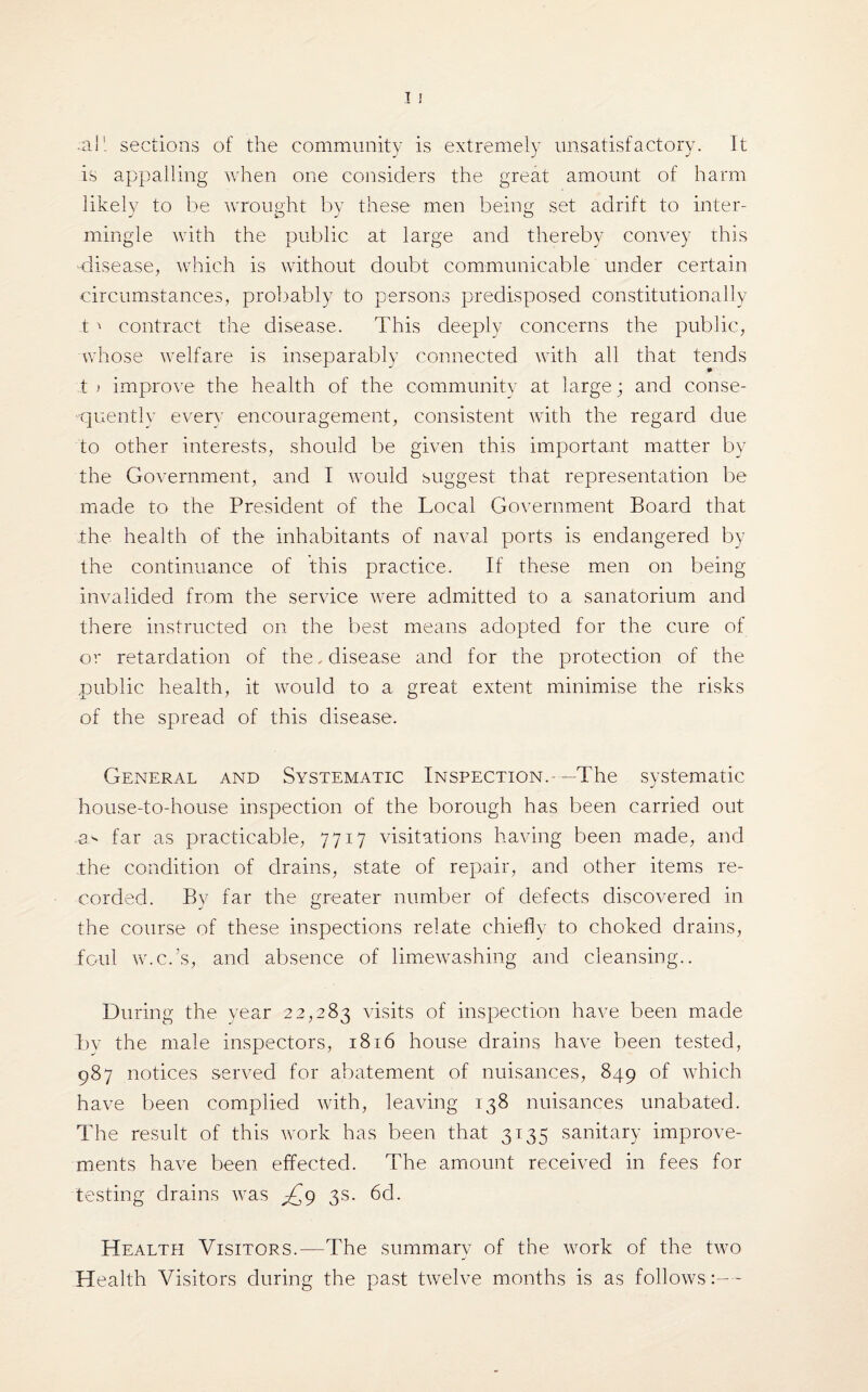 .ail sections of the community is extremely unsatisfactory. It is appalling when one considers the great amount of harm likely to be wrought by these men being set adrift to inter¬ mingle with the public at large and thereby convey this disease, which is without doubt communicable under certain circumstances, probably to persons predisposed constitutionally t' contract the disease. This deeply concerns the public, whose welfare is inseparably connected with all that tends t > improve the health of the community at large; and conse¬ quently everv encouragement, consistent with the regard due to other interests, should be given this important matter by the Government, and I would suggest that representation be made to the President of the Local Government Board that the health of the inhabitants of naval ports is endangered by the continuance of this practice. If these men on being invalided from the service were admitted to a sanatorium and there instructed on the best means adopted for the cure of or retardation of the. disease and for the protection of the public health, it would to a great extent minimise the risks of the spread of this disease. General and Systematic Inspection.-—The systematic house-to-house inspection of the borough has been carried out far as practicable, 7717 visitations having been made, and the condition of drains, state of repair, and other items re¬ corded. By far the greater number of defects discovered in the course of these inspections relate chiefly to choked drains, foul w.c.’s, and absence of limewashing and cleansing.. During the year 22,283 visits of inspection have been made by the male inspectors, 1816 house drains have been tested, 987 notices served for abatement of nuisances, 849 of which have been complied with, leaving 138 nuisances unabated. The result of this work has been that 3135 sanitary improve¬ ments have been effected. The amount received in fees for testing drains was £p 3s. 6d. Health Visitors.—The summary of the work of the two Health Visitors during the past twelve months is as follows:—