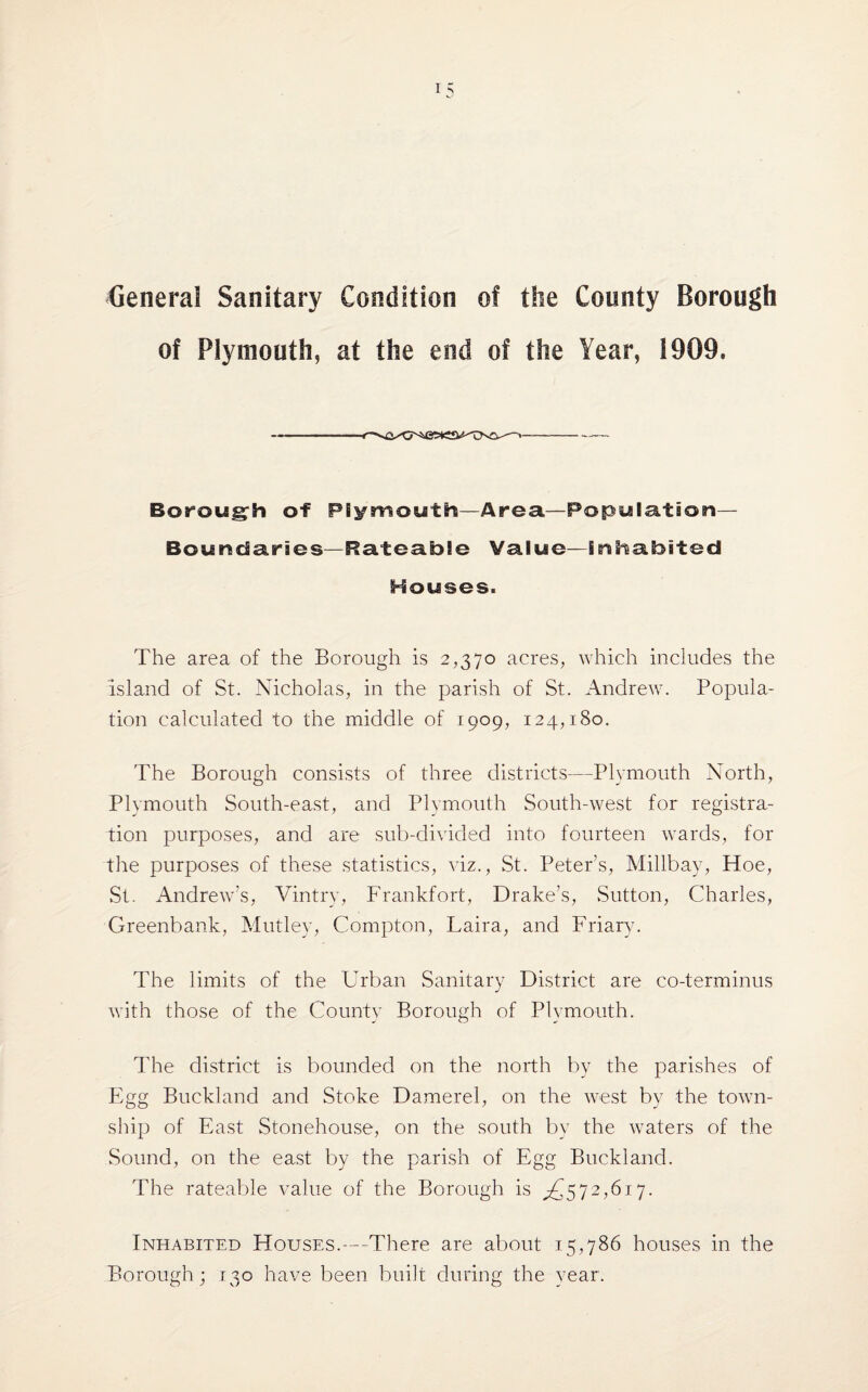 General Sanitary Condition of the County Borough of Plymouth, at the end of the Year, 1909, Borough of Plymouth—Area.—Population— Boundaries—Rateable Value—inhabited Houses. The area of the Borough is 2,370 acres, which includes the island of St. Nicholas, in the parish of St. Andrew. Popula¬ tion calculated to the middle of 1909, 124,180. The Borough consists of three districts—Plymouth North, Plymouth South-east, and Plymouth South-west for registra¬ tion purposes, and are sub-divided into fourteen wards, for the purposes of these statistics, viz., St. Peter’s, Millbay, Hoe, St. Andrew’s, Vintry, Frankfort, Drake’s, Sutton, Charles, Greenbank, Mutley, Compton, Laira, and Friary. The limits of the Urban Sanitary District are co-terminus with those of the County Borough of Plymouth. The district is bounded on the north by the parishes of Egg Buckland and Stoke Damerel, on the west by the town¬ ship of East Stonehouse, on the south by the waters of the Sound, on the east by the parish of Egg Buckland. The rateable value of the Borough is ^572,617. Inhabited Houses.-—There are about 15,786 houses in the Borough; 130 have been built during the year.