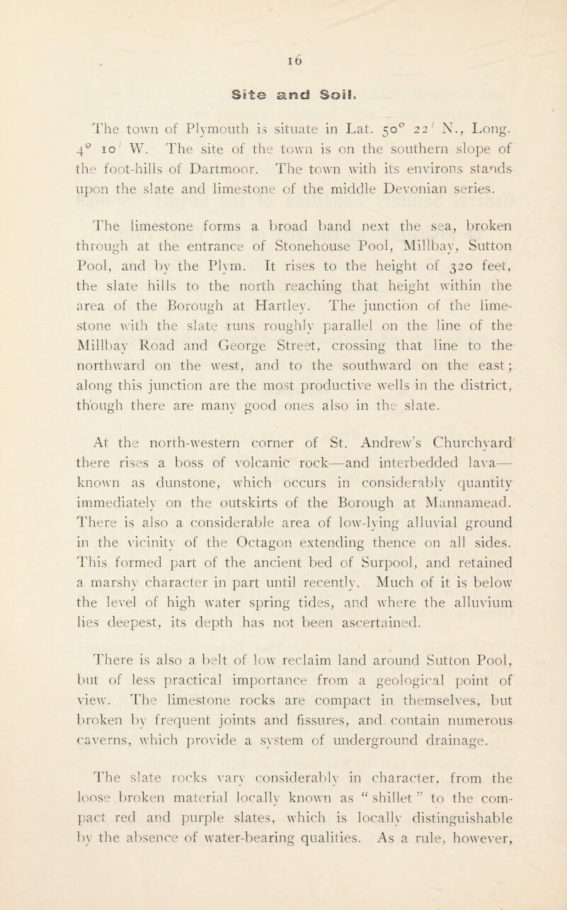 Site and Soil. The town of Plymouth is situate in Lat. 50° 22 1 N., Long. 40 1 o W. The site of the town is on the southern slope of the foot-hills of Dartmoor. The town with its environs stands upon the slate and limestone of the middle Devonian series. The limestone forms a. broad band next the sea, broken through at the entrance of Stonehouse Pool, Millbay, Sutton Pool, and by the Plym. It rises to the height of 320 feet, the slate hills to the north reaching that height within the area of the Borough at Hartley. The junction of the lime¬ stone with the slate runs roughly parallel on the line of the Millbay Road and George Street, crossing that line to the northward on the west, and to the southward on the east; along this junction are the most productive wells in the district, though there are many good ones also in the slate. At the north-western corner of St. Andrew’s Churchyard there rises a boss of volcanic rock—and interbedded lava— known as dunstone, which occurs in considerably quantity immediately on the outskirts of the Borough at Mannamead. There is also a considerable area of low-lying alluvial ground in the vicinity of the Octagon extending thence on all sides. This formed part of the ancient bed of Surpool, and retained a marshy character in part until recently. Much of it is below the level of high water spring tides, and where the alluvium lies deepest, its depth has not been ascertained. There is also a belt of low reclaim land around Sutton Pool, but of less practical importance from a geological point of view. The limestone rocks are compact in themselves, but broken by frequent joints and fissures, and contain numerous caverns, which provide a system of underground drainage. The slate rocks vary considerable in character, from the loose broken material locally known as “ shillet ” to the com¬ pact red and purple slates, which is locallv distinguishable by the absence of water-bearing qualities. As a rule, however,