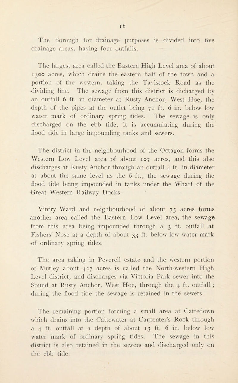 The Borough for drainage purposes is divided into five drainage areas, having four outfalls. The largest area called the Eastern High Level area of about 1300 acres, which drains the eastern half of the town and a portion of the western, taking the Tavistock Road as the dividing line. The sewage from this district is dicharged by an outfall 6 ft. in diameter at Rusty Anchor, West Hoe, the depth of the pipes at the outlet being 71 ft. 6 in. below low water mark of ordinary spring tides. The sewage is only discharged on the ebb tide, it is accumulating during the flood tide in large impounding tanks and sewers. The district in the neighbourhood of the Octagon forms the Western Low Level area of about 107 acres, and this also discharges at Rusty Anchor through an outfall 4 ft. in diameter at about the same level as the 6 ft., the sewage during the flood tide being impounded in tanks under the Wharf of the Great Western Railway Docks. Vintry Ward and neighbourhood of about 75 acres forms another area called the Eastern Low Level area, the sewage from this area being impounded through a 3 ft. outfall at Fishers’ Nose at a depth of about 33 ft. below low water mark of ordinary spring tides. The area taking in Peverell estate and the western portion of Mutley about 427 acres is called the North-western High Level district, and discharges via Victoria Park sewer into the Sound at Rusty Anchor, West Hoe, through the 4 ft. outfall; during the flood tide the sewage is retained in the sewers. The remaining portion forming a small area at Cattedown which drains into the Ca'ttewater at Carpenter’s Rock through a 4 ft. outfall at a depth of about 13 ft. 6 in. below low water mark of ordinary spring tides. The sewage in this •district is also retained in the sewers and discharged only on the ebb tide.