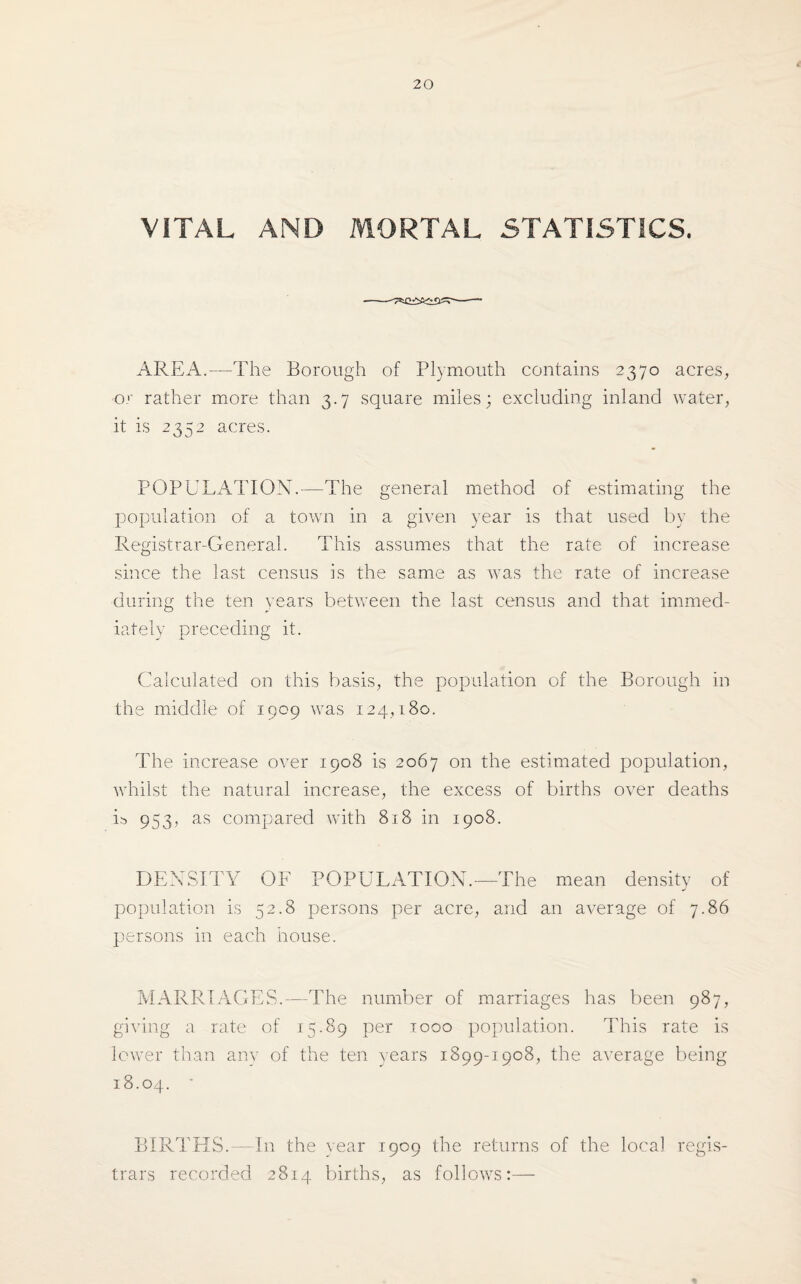 VITAL AND MORTAL STATISTICS. AREA.—The Borough of Plymouth contains 2370 acres, or rather more than 3.7 square miles; excluding inland water, it is 2352 acres. POPULATION.—The general method of estimating the population of a town in a given year is that used by the Registrar-General. This assumes that the rate of increase since the last census is the same as was the rate of increase during the ten years between the last census and that immed¬ iately preceding it. Calculated on this basis, the population of the Borough in the middle of 1909 was 124,180. The increase over 1908 is 2067 on the estimated population, whilst the natural increase, the excess of births over deaths L 953, as compared with 818 in 1908. DENSITY OF POPULATION.—The mean density of population is 52.8 persons per acre, and an average of 7.86 persons in each house. MARRIAGES.—The number of marriages has been 987, giving a rate of 15.89 per 1000 population. This rate is lower than any of the ten years 1899-1908, the average being 18.04. ' BIRTHS.—In the year 1909 the returns of the local regis¬ trars recorded 2814 births, as follows:— %