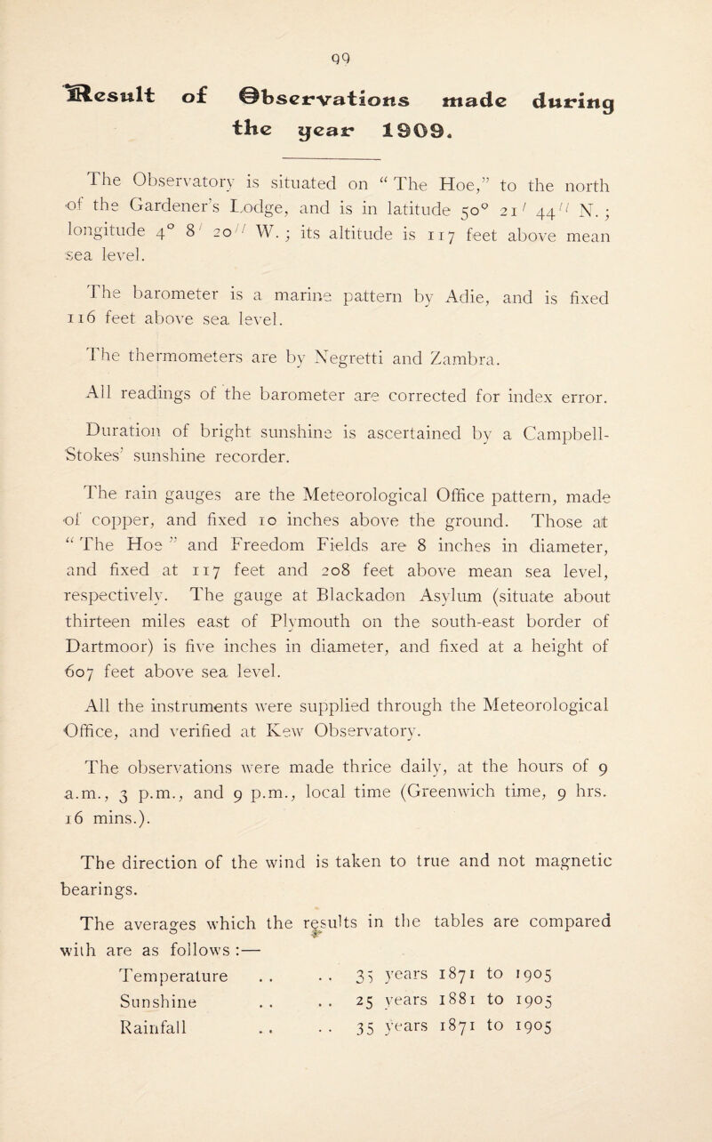 ISlesult of ©bscrvaticms made dutrinq the gear 1909* The Observatory is situated on a The Hoe,” to the north •of the Gardener’s Lodge, and is in latitude 50° 21' 44^ N. ; longitude 40 8 20 ' W. ; its altitude is 117 feet above mean sea level. The barometer is a marine pattern by Adie, and is fixed 116 feet above sea level. The thermometers are by Negretti and Zambra. All readings of the barometer are corrected for index error. Duration of bright sunshine is ascertained by a Campbell- Stokes’ sunshine recorder. The rain gauges are the Meteorological Office pattern, made of copper, and fixed 10 inches above the ground. Those at “ The Hoe and Freedom Fields are 8 inches in diameter, and fixed at 117 feet and 208 feet above mean sea level, respectively. The gauge at Blackadon Asylum (situate about thirteen miles east of Plvmouth on the south-east border of j Dartmoor) is five inches in diameter, and fixed at a height of 607 feet above sea level. All the instruments were supplied through the Meteorological Office, and verified at Kew Observatory. The observations were made thrice daily, at the hours of 9 a.m., 3 p.m., and 9 p.m., local time (Greenwich time, 9 hrs. 16 mins.). The direction of the wind is taken to true and not magnetic bearings. The averages which the results in the tables are compared with are as follows :— Temperature .. • . 35 years 1871 to 1905 Sunshine .. .. 25 years 1881 to 1905 Rainfall .. •• 35 years 1871 to 1905