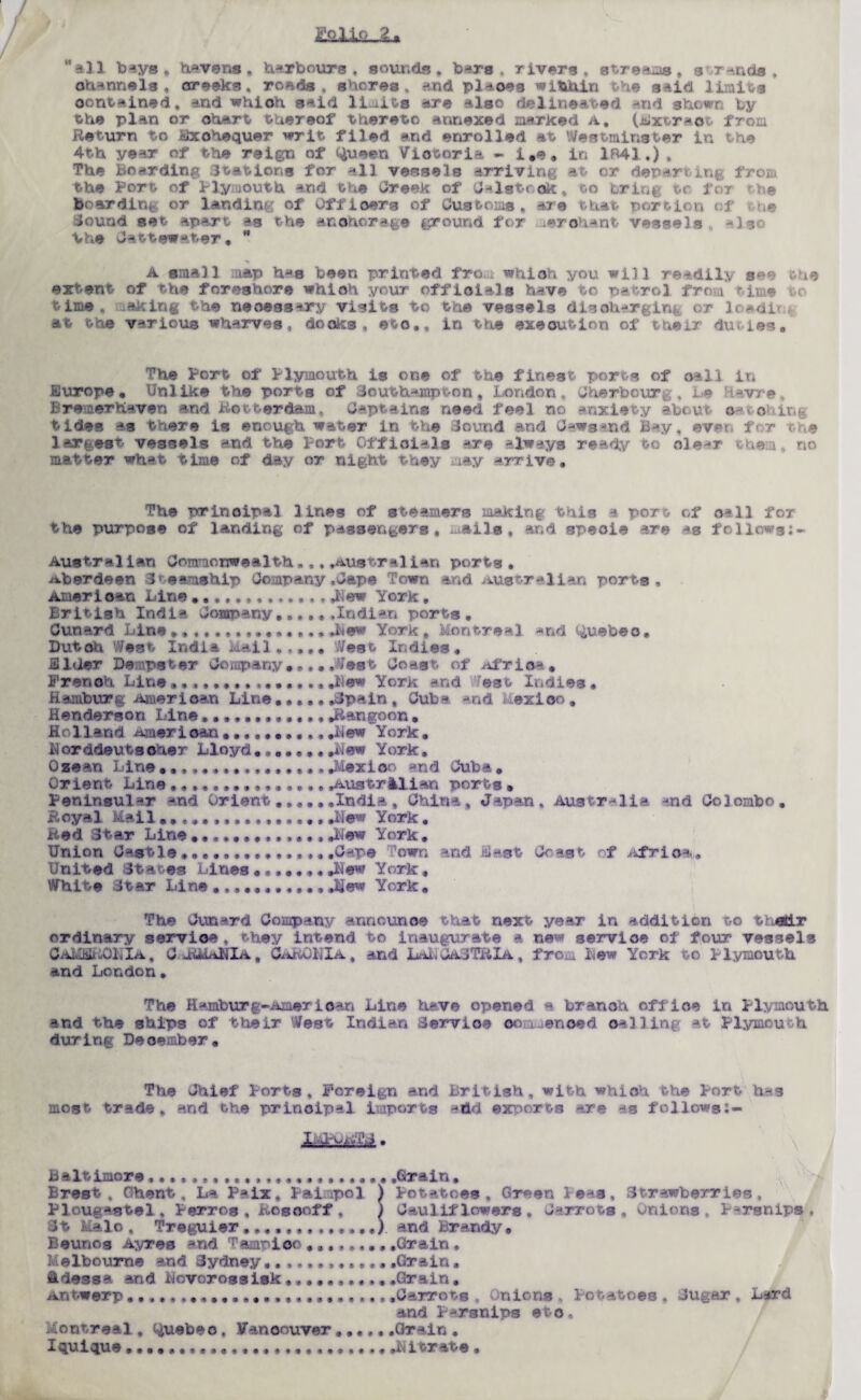 IfeXLSul* ‘'all bays, Havens, Harbours, sounds, bars, rivers, streams. str-nds , channels, creeks, ro*,ds , adores , and plaoes within the said limits contained, and whioh said limits are also delineated and shown by the plan or chart thereof thereto annexed narked a, (Bxtrao from Return to Exchequer writ filed and enrolled at Westminster in the 4th year of the reign of Queen Victoria - i,e. in 1841,), The Boarding Stations for all vessels arriving at or departim from the Port of Plymouth and the Creek of C-lstock, to bring tr for the boarding or landing: of Offioers of Customs, are that portion of /,e Jound set apart -»s the anchorage ground for .erohant vessels -Iso the Cattewater,  A small :a*p has been printed fro whioh you will readily see the extent of the foreshore whioh your officials have to patrol from time time, axing the necessary visits to the vessels discharging or load! at the various wharves, docks, eto., in the execution of their duties. The Port of Plymouth is one of the finest ports of cell in Europe. Unlike the ports of Southampton, London, Cherbourg, Le Havre Bre aven ant- rdam, Captains need feel no anxiety a catching tides as there is enough water in the Sound and Gears and Bay, ever., f r the largest vessels and the Port Officials are always ready to ole-r them, no matter what time of day or night they may -rrive. The principal lines of steamers making this a port of call fox the purpose of landing of passengers, mails, and specie are as follows:- AustralIan Commonwealth,., .Australian ports , Aberdeen Steamship Company .Jape Town and Australian ports , American Line .New York , British India Company..,,, .Indian ports . Cunard Line.Mew York , Montreal and Quebec. Dutch Wssi Us Mall..... West Indies# Elder Dempster Company.,,. .West Coast of Africa. French Line••«•••••••••••• .Mew York and West Indies • Hamburg American Line..,,, .Spain , Cuba and Mexico . Henderson Line.Rangoon. Hr 11 and Amerioan*Mew York. Horddeutsoher Lloyd....... .a,ew York. Qzean LineMexico and Cuba. Orient Line .AustrAllan ports » Peninsular and Orient.... ..India , China, Japan, Australia and Colombo. Royal Mail.................New York. Red Star Line.Mew York. Union Cast le...... .Gape ;1own and E-st Co as t f Afri o*. United States Lines.. .Mew York, White Star Line • JJew York. i The Cun*rd Company announce that next year in addition to t \e£Lr ordinary service, they intend to inaugurate a new service ol four vessels CaMEBROIIIa , G aMuAMIa . CAROMIA. and LaI,CaJTRIa , from Mew York to Plymouth and London. The Hamburg-Amerloan Line have opened a branch office in Plymouth and the ships of their West Indian Service oo i.enoed palling at Plymouth during Deoember. The Chief Ports, Foreign and British, with whioh the Port has most trade, and the principal imports add exports are as follows:- jL ik&iuit'J. • ' s. Baltimore,...................... .Grain. Brest, Ghent, La Paix, Painpol ) Potatoes, Green Peas, Strawberries, Ploughstel, Perros , Rosooff , ) Cauliflowers. J-rrots , Onions, Parsnips, St Malo , Treguier.............I and Brandy. Beunos Ayres *nd Tampico ..Grain , Melbourne and Sydney.............Grain. ddessa and Movorossisk.Grain. Antwerp ..... ... .Carrots , inions , Potatoes , Sugar , Lard and Parsnips eto. Montreal, Quebeo, Vancouver......Grain .