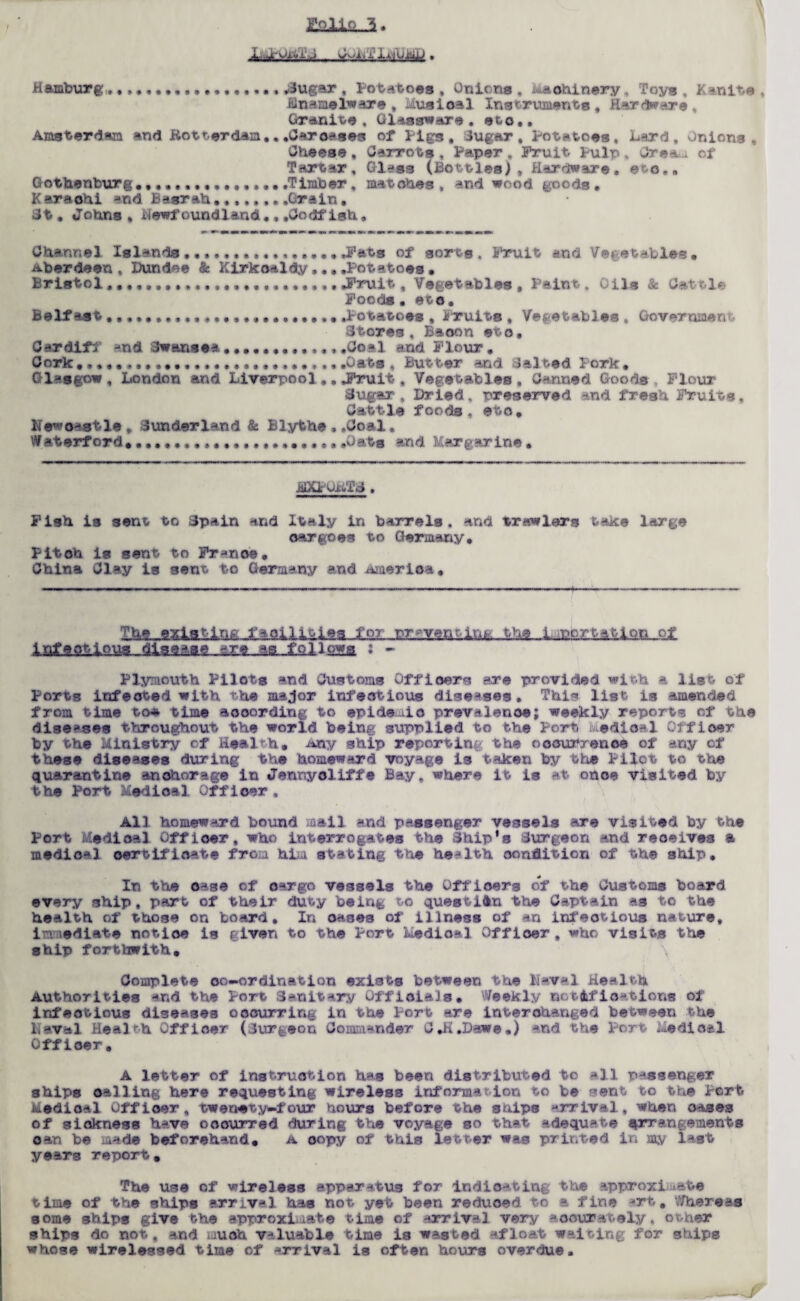 E.9JLU..3. Hamburg. ................. ,3ugar , Potatoas , Onions , m&ohinery, Toys , Kanite , Hnamelware , Musioal Instruments, Hardware , Granite, Glassware, ©to,, Amsterdam and Rotterdam.. .Carouses of Pigs, Sugar, Potatoes. Lard, Onions, Cheese , Carrots , Paper . Fruit. Pulp, Orea.u. of Tartar, Glass (Bottles), Hardware, ©to., Gothenburg,,.Timber, matohes, and wood goods. Karachi and Basrah........Grain, 3t. Johns, Newfoundland., .Codfish. Channel Islands.Fats of sorts. Fruit and Vet©tables• Aberdeen, Dundee <& Kirkcaldy....Potatoes. Bristol .Fruit, Vegetables , Paint. Oils & Cat tie Foods • eto. Belfast.Potatoes , Fruits , Vegetables, Government Stores, Baoon eto, Cardiff ^nd Swansea.............Coal and Flour. Cork .Gats , Butter and Salted Pork, Glasgow, London and Liverpool.Fruit, Vegetables, Canned Goods, Flour Sugar, Dried, preserved and fresh Fruits, Cattle foods, eto. Newcastle, Sunderland & Blythe , .Coal, Waterford. ... .Gats and Margarine • Fish is sent to Spain and Italy in barrels . and trawlers taK:© large cargoes to Germany. Pitoh is sent to France. China Clay is sent to Germany and America. -ia-£sli p*a : - Plymouth Pilots and Customs Officers are provided with a list of Ports infected with the major infectious diseases. This list is amended from time to* time aooording to epidemic prevalence; weekly reports of the diseases throughout the world being supplied to the Port medical Officer by the Ministry of Health, ship reporting the occurrence of any of these diseases during the homeward voyage is taken by the Pilot to the quarantine anchorage in Jennyoliff® Bay, where it is at otto© visited by the Port Medical Officer . All homeward bound mail and passenger vessels are visited by the Port Medical Officer, who interrogates the Ship*s Surgeon and reoeives a medical certificate from him stating the health condition of the ship. In the o*se of oargo vessels the Officers of the Customs board every ship, part of their duty being to question the Captain as to the health of those on board. In oases of illness of an infectious nature, immediate notice is given to the Port Medical Officer, who visits the ship forthwith. \ Complete oc—ordination exists between the Naval Health Authorities and the Port Sanitary Officials. Weekly notifications of infectious diseases occurring in the Port are interchanged between the Naval Health Officer (Jurgeon Commander C.H,Dawe.) and the Port Medical Officer. A letter of instruction has been distributed to -11 passenger ships calling here requesting wireless informa ion to be Bent to the Port Medical Officer, twenety-four hours before the ships -rrival, when oases of sickness have occurred during the voyage so that adequate arrangements oan be mad© beforehand. a oopy of this letter was printed in my last years report. The use of wireless apparatus for Indicating the approximate time of the ships srriv-1 has not yet been reduoed to a fine Mrt. Whereas some ships give the approximate time of arrival very accurately, o&her ships do not, and much valuable time is wasted afloat waiting for ships whose wirelessed time of arrival is often hours overdue.