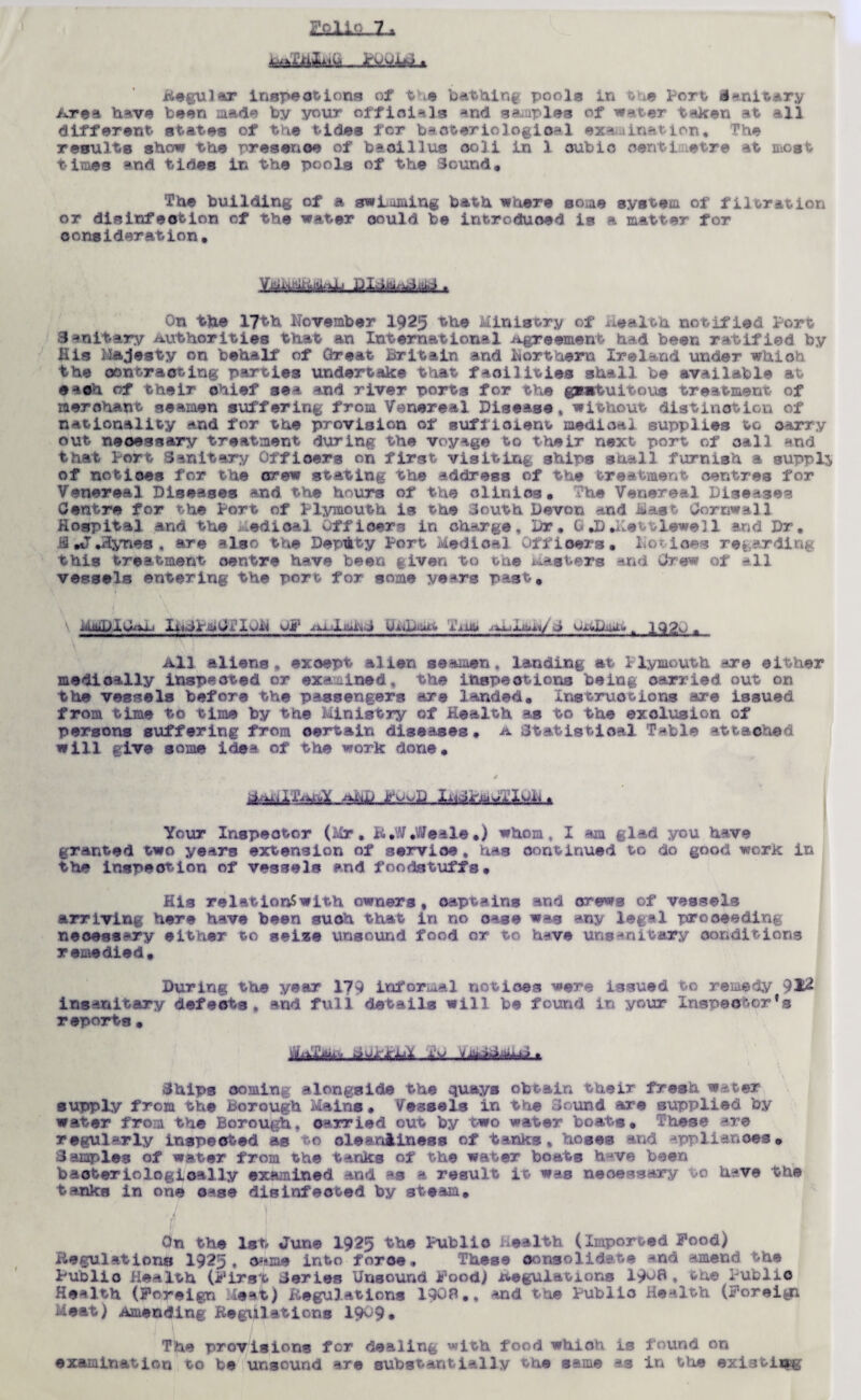 iiA kmH&L* regular inspections of the bathing pools in the Port d*mitar,y Area have been made by your official* and. staples of w^ter taken at all different states of the tides for bacteriological examination, The results show the presence of baoillus coli in 1 cubic centimetre at most times and tides In the pools of the Sound, The building of a swimming bath where some system of filoration or disinfection of the water oould be introduced is a matter for consideration. On the 17th November I925 the Ministry of Health notified Port Sanitary authorities that an International Agreement had been ratified by His Majesty on behalf of Great Britain and Northern Ireland under which the contracting parties undertake that facilities shall be available at each of their chief sea and river ports for the gratuitous treatment of merchant seamen suffering from Venereal Disease* without distinction of nationality and for the provision of sufficient medical supplies to carry out necessary treatment during the voyage to their next port of call and that Port Sanitary Officers on first visiting ships shall furnish a supply of notices for the orew stating the address of the treatment centres for Venereal Diseases and the hours of the clinics. The Venereal Diseases Centre for the Port of Plymouth is the South Devon and mast Cornwall Hospital and the ; edioal Officers in charge. Dr* C *D Diet lewel 1 and Dr. .13 iT .Hynes , are also the Deputy Port Medical Officers, Xiotioes regarding this treatment centre have been given to the Masters and Crew of all vessels entering the port for some ye^rs past. i-uuDiC^vi-i Xi.^d'.-aidXOii op ^xxjl.LjiiiC Ui.4p.uAt.tt 1 inu jxxjlxu*j/ -j OxA/mr ^ 1Q20 ■ All aliens* exoept alien seamen, landing at Plymouth are either medically inspected or examined, the inspections being carried out on the vessels before the passengers are landed. Ins truce-ions are issued from time to time by the Ministry of Health as to the exclusion of persons suffering from certain diseases, a Statistical T-*ble attached will give some idea of the work done, j Your Inspector (air. R.W.Weale•) whom, I am glad you have granted two years extension of servioe , has continued to do good work in the inspection of vessels and foodstuffs. His relationSwith owners, captains and orews of vessels arriving here have been suoh that in no case wag any legal proceeding necessary either to seize unsound food or- to have uns- r.it.ary conditions remedied. During the year 179 informal notices were issued to remedy 91^ insanitary defects, and full details will be found in your Inspector's r eports , Chips coming alongside the quays obtain their fresh water supply from the Borough Mains. Vessels In the Sound are supplied by water from the Borough, oarried out by two water boats. These ^re regularly inspected as o cleanliness of tanks* hoses and upulianoes. Samples of water from the tanks of the water boats h^ve been baoteriologioally examined and as a result it was necessary >0 have the tanks in one case disinfected by steam. On the 1st June 1925 the Public Health (Imported Food) Regulations 1925 • came into foroe, These consolidate -*nd amend the Publio Health (First Series Unsound Food) .regulations 19^8 . the Public Health (Foreign Meat) Regulations lQOB., and the Public Health (Foreign Meat) Amending Regulations 19^9* The provisions for dealing with food which is found on examination to be unsound are substantially the same as in the existiisfcg