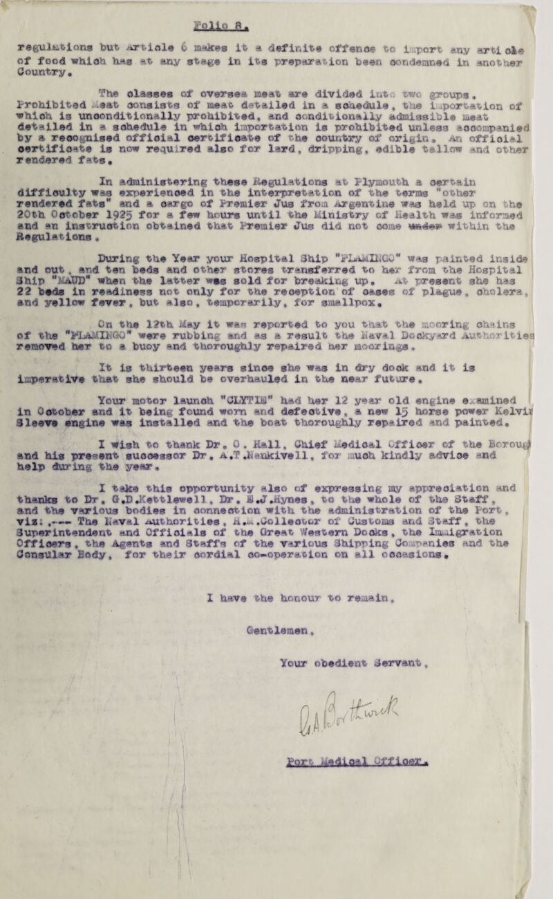 of food which has at any stage in its preparation been condemned in another Country. The olasses of oversea meat are divided int two groups. Prohibited-.eat consists of meat detailed in a schedule, the importation of which is unconditionally prohibited, and conditionally admissible meat detailed in a schedule in which importation is prohibited unless accompanied by a recognised offioial certificate of the country of origin. An official certificate is now required also for lard, dripping, edible tallow and other rendered fats. In administering these Regulations at Plymouth a certain difficulty was experienced in the interpretation of the terms other rendered fats and a cargo of Premier Jus from Argentine was held up on the 20th October 1Q25 for a few hours until the Ministry of Health was informed and an instruction obtained that Premier Jus did not come within the Regulations • During the Year your Hospital Chip FLaMINGO was painted inside end out, end ten beds and other stores transferred to her from the Hospital Chip MAUD when the latter wgg sold for breaking up. At present she has 22 beds in readiness not only for the reoeption of oases of plague, cholera, and yellow fever, but also, temporarily, for smallpox. On the 12th May it was reported to you that the mooring- chains of the PIAvillMOO were rubbing and as a result the Havel Dockyard Authorities removed her to a buoy end thoroughly repaired her moorings, It is thirteen years since she was in dry dock and it is imperative that she should be overhauled in the near future. Your motor launch CLYTIM had her 12 year old engine examined in October and it being found worn and defective, a new 15 horse power Kelvit Cleave engine was installed and the boat thoroughly repaired and painted, 1 I wish to thank Dr, 0 . Hall, Chief Medical -.ffioer of the borough and his present successor Dr, A.T .llankivell, for much kindly advice and help during the year, I take this opportunity also of expressing my appreciation and thanks to Dr, G.D .Kettlewel1 , Dr. S.J.Hynes* to the whole of the Staff , and the various bodies in connection with the administration of the fort, viz; ,--- The Haval Authorities, n.a.Collector of Customs and .Staff , the Superintendent and Officials of the Great Western Docks, the Immigration Officers , the Agents and Staffs of the various Shipping Companies and the Consular Body, for their cordial co-operation on all occasions. I have the honour to remain. Gentlemen, Your obedient Servant,