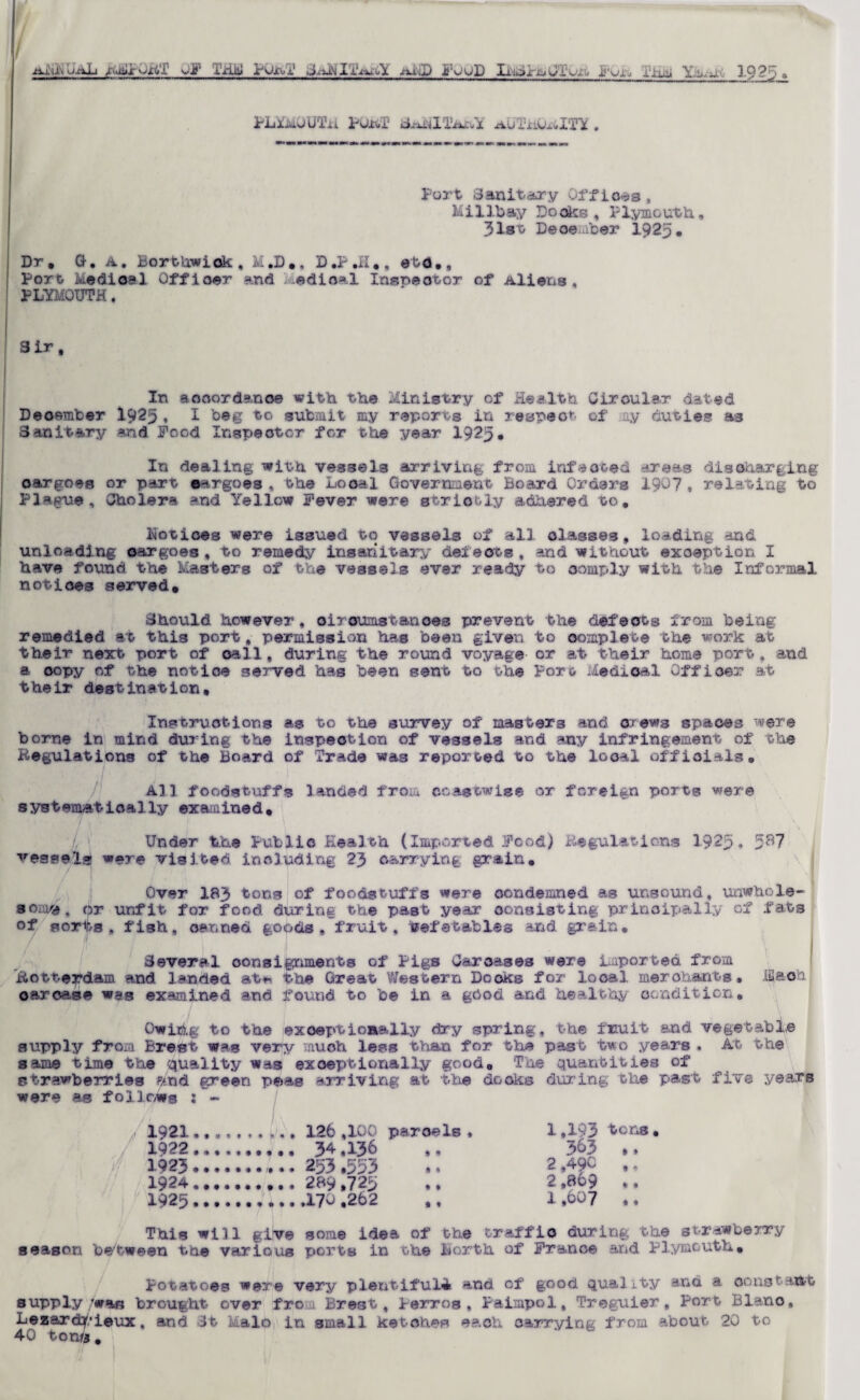 ■tt-iiJumaL q<miiroxi'J yj'i- TjilJ POxo-i' Jtxiij) FOOD Ii.mx-^GlUXo j'uXj rii^i Y,^m J_925 » PLlMJUTii PORT auTiiORlTY . Part Sanitary Offices , Military Looks , Plymouth, 31st December 1925# Dr. G. A. BortUwiok , M.D., D.P.H., etd., Port Medical Officer and edioal Insoeotor of Aliens, PLYMOUTH. Sir, In aooordanoe with the Ministry of Health Circular dated Deosmber 1925 ♦ I beg to submit my reports in respeo*-- of ay duties as Sanitary and Pood Inspeotcr for the year 1925. In dealing with vessels arriving from infected areas discharging oar goes or part cargoes , the Local Governnetit Board Orders 190? , relating to Plague, Cholera and Yellow Fever were strictly adhered to. Lotices were issued to vessels of all classes, loading and unloading oar goes, to remedy insanitary defects, and without exception I have found the Masters of the vessels ever ready to comply with the Informal notices served. Should however, circumstances prevent the defects from being remedied at this port, permission has been given to complete the work at their nesrt port of oall, during the round voyage or at their home port, and a copy of the notice served has been sent to the Port Medical Offioer at their destination. Instructions as to the survey of masters and crews spaces were borne in mind during the inspection of vessels and any infringement of the Regulations of the Board of Trade was reported to the local officials. All foodstuffs landed from coastwise or foreign ports were systematically examined. Under the Public Health (Imported Pood) Regulations 1925, 5^7 vessel* w«re visited including 23 carrying grain. Over 183 tons of foodstuffs were condemned as unsound, unwhole¬ some, pr unfit for food during the past year consisting principally of fats of sorts, fish, canned goods, fruit, befetables and grain. / f 1 Several consignments of Pigs Carcases were imported from Rotterdam and landed at** the Great Western Docks for local merchants, hi & oft oar case was examined and found to be in a gbod and healthy condition, Owihg to the exceptionally dry spring, the fnuit and vegetable supply from Brest was very much less than for the past two years . At the same time the quality was exceptionally good. The quantities of strawberries f/.nd green peas arriving at the docks during the past five years were as follows : - 1921,,.,, 1,193 tens 1922. 3&3 .. 1923. 2 ,49C ,, 1924.. 2 ,869 *, 1925. 1.007 ., This will give some idea of the traffic during the strawberry season between the various ports in the Berth of France and Plymouth. Potatoes were very plentiful^ and of good quality and a constant supply was brought over from Brest, Perros, Paimpol, Treguier, Port Blano, Lezarctpieux, and 3t Mai© in small ketches each carrying from about 20 to 40 ton«.