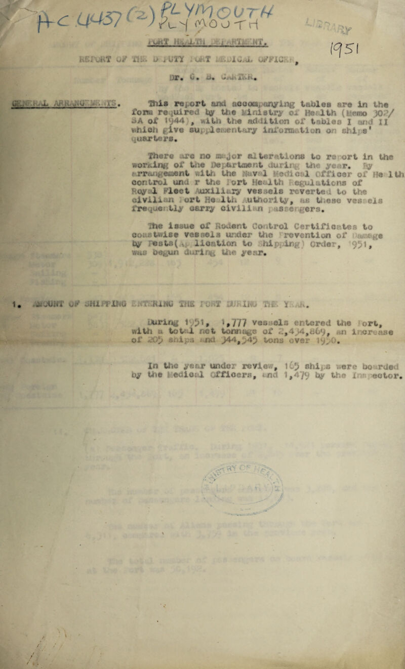 7 pc i&57ty£ty%t&TUU L ! O rs » unt Hv XV: i - ; !U:- NT. KCfuKT o/ m o MITY hUKT *.iwiO*i> 0/F1G..-, )r. 0. u. d»u». r.'iii* (^51 &•-* ■ a- - - »-» • ■_h_. This report and accompanying tables are in the form required My the kiniatry He-lth (kwtm yo?/ iiA of 1 {)44}, with the addition of tables I and' II which give supplementary Information on chi s* quarters. There are no major alterations to re ort in the writing or trie Department during the ye r. <y •arrangement with the mv i Medical officer of He 1th control una r the fort Health Regulations of Royal Fleet Auxiliary vessels reverted to the civilian ort Ho 1th Authority, as tneao ves els frequer tly carry civil! n ptiirergers. The issue of Rodent Control Certificates to coastwise vessels under the re vent ion of a/nt-^e My loats( v lication to hip inp order, 951, was begun during the year. 1. - - i 1 i 1 . . JiaXKo Tig:, Y during Ivjl, ‘#777 vessels entered the ort, with a total net tonnage of i,494,069, **n increase of snips nd J44$54$ tons over 19^0* In the year under review, 165 ships were bo rded