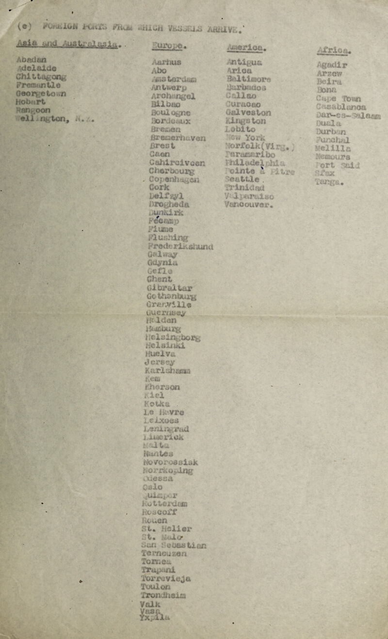 (e) “iiACu VEiiJElTS Afi&XVE«' WMfl Atfttir&ftsAtt* uro^e. America. Abadan Adelaide Chi t t&gong Frerat untie O«orgeto>.n Hobart Far^oon eli nj ton, a. . <• Aarhus Abo Apia tero&Q Antwerp Archangel Bilbao Boulogne Hordcudxx Bremen B*euerhavon Brest Caen 0 aJiircivaen Cherbourg . Coj-enliven Cork belfry X Drogheda ;>unkirii reC^,V; Flume Pushing Frede rik si iund Galway Gdynia Gefle Ghent Gibraltar Go thonburg Granville Guernsey flt-lden iu&buxjg UelslQgbox^ Helsinki Huelva Jersey Karlahaffl© i;eaj Ghoraon riel FOtfciL . l,e Havre Leixoes Leningrad ; xucriak t alt a Hail tea Ho/orodslak rorrkoplng Odessa Oslo ^uiiapor i .otterdeas KuaeoiX Rouen r t. holier ■ t. JLij* can Heoastian Ternou sen Tonies. Trapani TornevieGa Toulon Trondheim Volk . Antigua Arica Baltimore Burbaaoa £/ al 1 so 'uraoao Galveston Kingaton i obito ■ row York iorJPolk(?irc. raraiseribo Philadelphia ttle . Trinidad V- IptiTL^lHQ Vancouver* iA'rioa, Agadir Arzew Be Ira Bona Caj,e Town C -e&blanoa .. )aive ;j— Atlases Dual a Durban Funchal Milk humour a ort sTTlx Tangs.