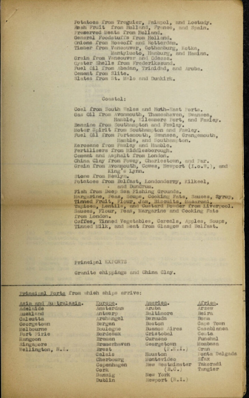 r Itotatoes from freguier, ai .;<>1, n I Loatudy. ifcah Fruit from Hell n i, Fr nee, d >?viin* reserved eatt. from Holl find. General Foodsiui a a row Holland* mi on* from Ttosooff i. otterdaia* Tinuwr Crot V naouver, Gotho* dbur*. , otk , i mtyluoto, !tT,i)ur , and IFv inn* Grain froa V niouter , n t Odessa* Cyster hells fine Frcderikssund* FUel Oil 1'Tvm \bnian, jrini&d, md irubi . J ciatm t free* 'll to, Uut#s from t. . lo mid Dunkirk* Coastal: do: i Troti Mouth ale* nml Hath* &st ort. • Ucu Oil *rui- wofii-ioulh, Th«ii*ioshaven, wan ;ea, lf«%<ole, I let-mere iort, arid Fawley* iMinzlm fro&i louth^. ton and Parley* Motor j t*it i'ro&i 8ottthwi| ton mid Fawley* Fuel oil ftpor* i ortam-outh, Fminaea, Grangemouth, d.i -ble, and outtuv ton* kerosene Xhxxa ivmiey mic. drOle. Fertiliser a from I iddl e a bo rough • Cement ana ^sphait fr©» London* Chinn Clay iroa I’ov/ey, Clu,rie©Urwn, -ui : er. Grain from voii&outh, Cow««, Hoi ort (jr.o* . , artd kin%*b Lynn* tone from evjly . iotutoeu from Lolffmt, Lon ion eny, iiFeei, - find Dufiarum* Fiali from doe,. Sea Flailing Grounds* i rj rine, e&s, Cookin Fat*, dnuoea, Syrur, Timed Fruit, i lour* Joa, H.; suits, i ^ . roui* - , Lentils, and Custard I >r front Ulvarfxjol. d*uae*, Flour, r*as, Margarine and Cooking* Fat* from London* Coffee, llnrtta Vegetable??, Cereals, /U ilea, .'ouj.fi, Tinned -ilk, and -eat from Glasgow and Belfast* i rinoi j nl -Xi o; i C or mite ehippingk china Olay* — ■ rinai od ; t>rto from hish shi^s arrive: Asia u trelasia* jiTo, o. .Africa* o'rio'' .* id el aide Amsterdtva Aruba TZOW * uekl r*i jntwer: Haiti; ore iieira Culeutta jrsh ngal Ueruda dona Georgetown ■jergen Boston Ca. e roon Melbourne BoUlOg} iO ttuenot ire* Caeabl ansa itert • irie Bordeaux Cristobal C 0;. • ta Uangoon dremon Curasao Funohal Inga, ore iireiserh&vsn Georgetown flombaisa elliri^ton, a. . Brest (< •• 1 • / cron Calais Iiuuaton onta Delg; Cherbv.urg 4 ontovideo cf.-tx • ■ O0i>erdi i,an /••«» eoUimter Takoradi - Cork (3*0. T ngier • New Yoi’k Dublin .e#l>oTt (i .!•
