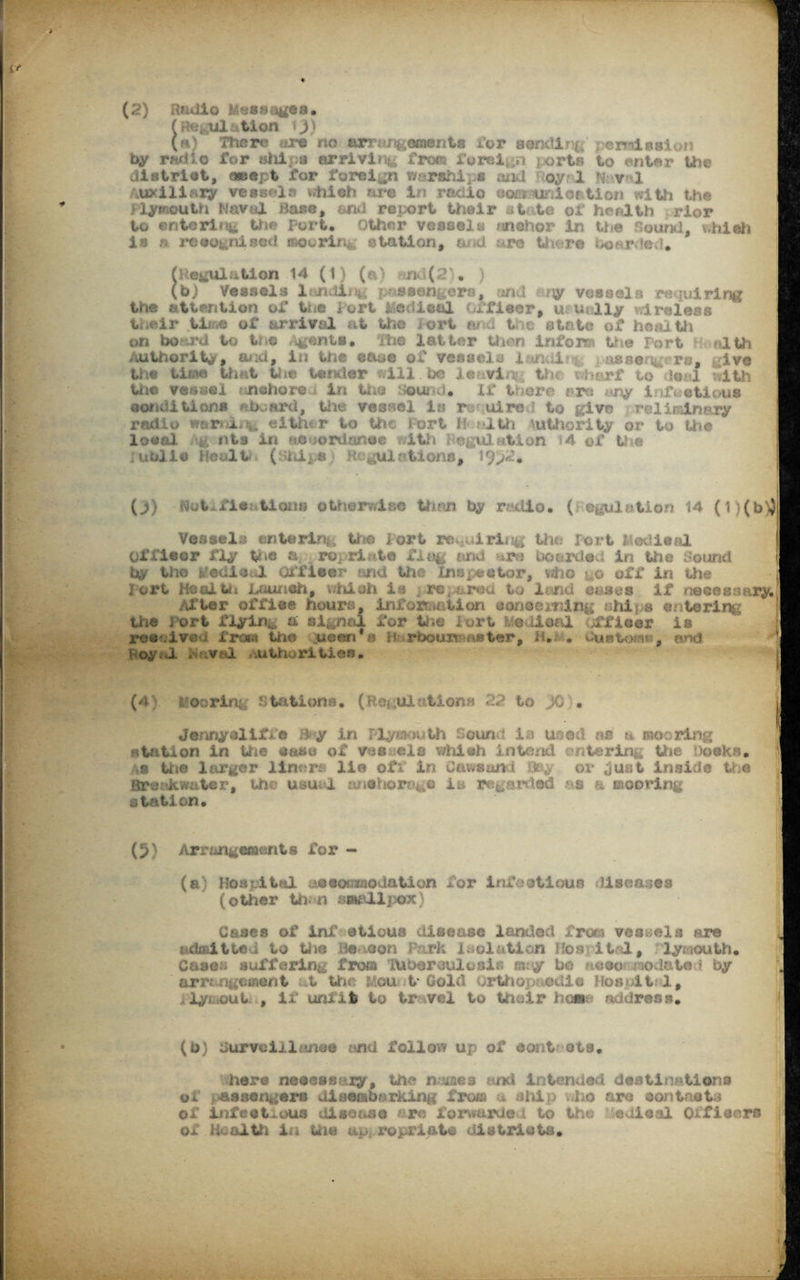 (Regulation i y\ (a) There <,-re no arrangements for sending permission by rad 1 o for alii pa arriving from foreign ports to enter the district, (swept for foreign warships and oy? 1 H v 1 Auxiliary vessels which are in radio sost uniaction with the Plymouth Naval Base, and report their at .te of health rior to entering the Port. Other vessels nnehor in the Sound, which is r> recognised mooring station, a d re thwre oof-rAeR. (Regulation 14 (1) (a) ?md(2)# ) (b) Vessels lending passengers, and ary vessels requiring the attention of the fort Medical officer, usually wireless tnelr .time of arrival at the ort ai d the state of health on boj^rd to toe Agents• the latter then inform the Port 1 nlth Authority* and, in the ease of vessels i ?n d aesengers, ive the time that the tender will. h vi to • *\t • j ith the vessel anchored in the Sound* if there. ; r us eonditions aboard, the vessel in r uired to give relis&nary radio warning either to the Port h tilth authority or to the local g nta in accordance with Regulation *4 of the ublle Dealt; ( hips Regulations, ?9>l. (1) Hot fie tioim otherwise than by r viio. ( cpul tioo 14 (1 )(b)}j Vessels entering the Port requiring the Port lledieal Of fleer fly the a ro; ri to f.i(% and ure bowdad in the Sound by the fedlc;,! Officer and the Inspector, who j o off in the 3 ort Hzoltdt Launeh, v/hisii in rev&red to lend esses if necessary.' Alter office hours, information concerning ship* enteric the i ort flyin^ a signal for the iort iveOioal officer is ree ive l from tho queen’s n rbou»M«ster, H. . Customs, end f oy J. huval authorities. (4 hoorinp stations. (Regulations 22 to JO . Jennyeliffe Bay in Plymouth Sound la used os a mooring station in the case of vis els which intend entering the Docks. as the larger- liners lie ofi in Cawsund Qey or just inside the Breakwater, the usu 1 anchorage is regarded &s a mooring station. (5) Arrangements for - (a; Bos pi ttsl accommodation for infectious diseases (other than smallpox) Gases of inf etioua disease landed from vessels are admitted to .the Beacon Park isolation ffos itrl, Plymouth* Case- suffering trots tUberouluais may be noeor^odateR by ' arrangement at Uie Mouit Gold Orthopaedic Hosit 1, i ly out , if unlit to tr vel to their hcss- address. . I I (b) Burvoiilunee and follow up of eont ota. here necessary, the names and Intended destinations of passengers disembarking from a ship who are contacts of infectious disease are forwarded to the edioal Officers ox Health iii tile appropriate districts. I f I 1 J,