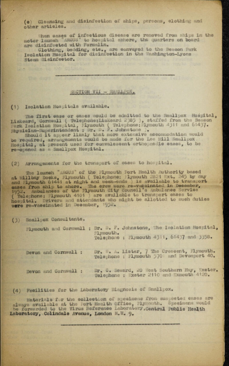 ......—» - ^ -C-: m -il-vr- ■ nc- ■' -*• >3* HHlJi,: .V t , . (o Cleansing and disinfection oS. ships, persona, elothi m nd other articles. hen crises of infectious disease are removed from ships in the motor l&uneh \UiUUb- to horn itul ashore, the garters on board are disinfested with Formalin* Clothing, be ding, ete., are convoyed to the Heaton irk Isolation Hospital for disinfection in the ashington~iyons ste«& diainfestor. ,y. .1/111 vjli Vii. ~ ■ - V/X. (1) Isolation Hospitals avtil&ble. ihe first case or aa-es tvould oe an* It tod to the Smallpox Hospital, Lisxeard, Cornwall ( Telephone: Linear! Ljbp }, staffed from the Be oon ioiA Isolation hospital, lymouth ( tel hone:Plymouth 4^tl und 61437*■ Ihysieian-SUi^erintondont : nr. b* . Johnstone . Should it ap. ear likely tnat twore extensive accommodation would be required, arrangements would be lands for the Lee ill f*«allpox Hok ital, at present used for eunvaleueent ortno,.r.e 4* oases, to he re-openod as «• Smallpox Hospital. (2) Arrangements for the transport of oases, to ho , it 1 • IHc launch  «uOUd ’ of the Plymouth ort Health Authority booed ;tt ill bay Docks, Fly.*outh ( Tele, lion®; lymouth 2b- 1 ixt* . 4p by day mid lyraouth 614*11 at night and week-ends* } is vuilablu to tracaort eases fn*« shi: to shore* h# drew were re-v*»oinaUu. it! Deeember, 1-a, . , balanceh of the Plymouth City Council s i buleiree service ( Tel® hone; iymouth 4101 ) are available to transport eases to ho* ital. Drivers , nd attendants who night be allot tot) to such duties were re-vaseinatsd 3jti ;)ee«iBber, .. . (j) Smalliox Consultants* Plymouth a sd Cornwall ; Dr. -* F. Johnstone, V he Isolation Hos it«l  iyuiouth* lelQfho. e : rlymouth 4311, 614 7 and 3138* Devon and Cornwell ; Dr. * >. Lister, 7 the Crocsent, ilymouth* Telephone ; Plymouth p /C n f Devonport 40. ;»von rid Cornwall ; Dr. *»• ■jeword, 20 .ost Southern Jfcy, xeto> f®l0}hone : xeter 2110 md xxmouth 4120* (4) FeSilities for the Laboratory diagnosis of toll. ox. rmteri< Is f r the collection of specimens from su oeteu cases ore 1 y v il ble at the- ort Health office. Ply . eimens would * i®r*erdod to the Virus Leferonee Laboratory .central j ublie Health