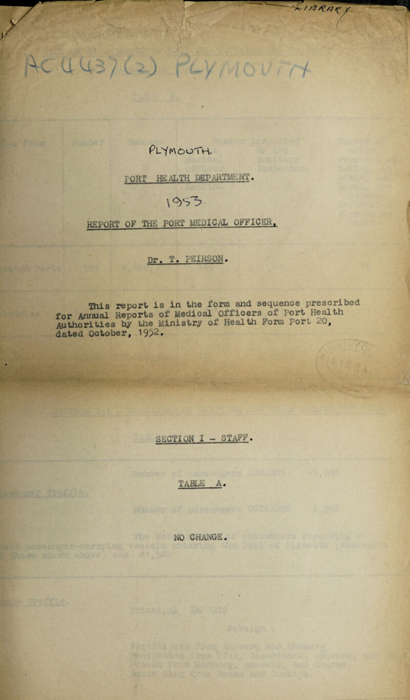 r . * PlSmooth. FORT HEALTH DEPARTMENT. EH \°>s^ REPORT OF THE PORT MEDICAL OFFICER, nr. T. PEIRSON. This report is in the form and sequence prescribed for Annual Reports of Medical Officers of Port Health Authorities by the Ministry of Health Form Port 20, dated October, 19?2* SECTION 1 - STAFF. TABLE A. NO CHANGE.