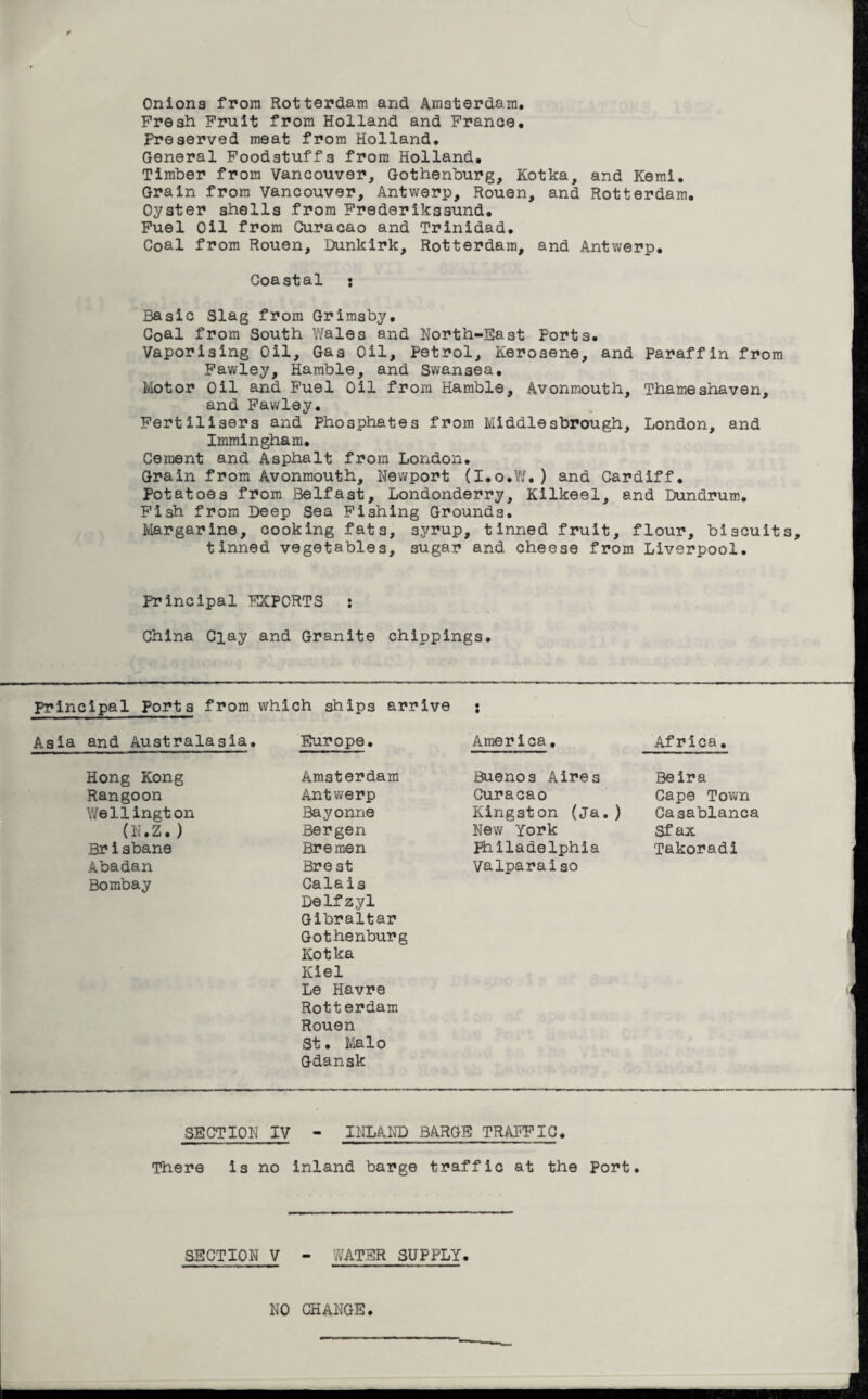 Onions from Rotterdam and Amsterdam. Fresh Fruit from Holland and France. Preserved meat from Holland. General Foodstuffs from Holland. Timber from Vancouver, Gothenburg, Kotka, and Kemi. Grain from Vancouver, Antwerp, Rouen, and Rotterdam. Oyster shells from Frederikssund. Fuel Oil from Curacao and Trinidad. Coal from Rouen, Dunkirk, Rotterdam, and Antwerp. Coastal j Basic Slag from Grimsby, Coal from South Wales and North-Fast Ports. Vaporising Oil, Gas Oil, Petrol, Kerosene, and Paraffin from Fawley, Hamble, and Swansea. Motor Oil and Fuel Oil from Hamble, Avonmouth, Thameshaven, and Fawley. Fertilisers and Phosphates from Middlesbrough, London, and Immingham. Cement and Asphalt from London. Grain from Avonmouth, Newport (I.o.W.) and Cardiff. Potatoes from Belfast, Londonderry, Kilkeel, and Dundrum. Fish from Deep Sea Fishing Grounds. Margarine, cooking fats, syrup, tinned fruit, flour, biscuits, tinned vegetables, sugar and cheese from Liverpool. Principal EXPORTS : China Clay and Granite chippings. Principal Ports from which ships arrive Asia and Australasia. Europe. • • America. Africa. Hong Kong Amsterdam Buenos Aires Beira Rangoon Antwerp Curacao Cape Town Wellington Bayonne Kingston (Ja. ) Casablanca (N.Z.) Bergen New York Sf ax Br 1sbane Bremen Philadelphia Takoradi Abadan Bombay Brest Calais Delfzyl Gibraltar Gothenburg Kotka Kiel Le Havre Rotterdam Rouen St. Malo Gdansk Valparaiso SECTION IV - INLAND BARGE TRAFFIC. There is no inland barge traffic at the Port. SECTION V - WATER SUPPLY. NO CHANGE.