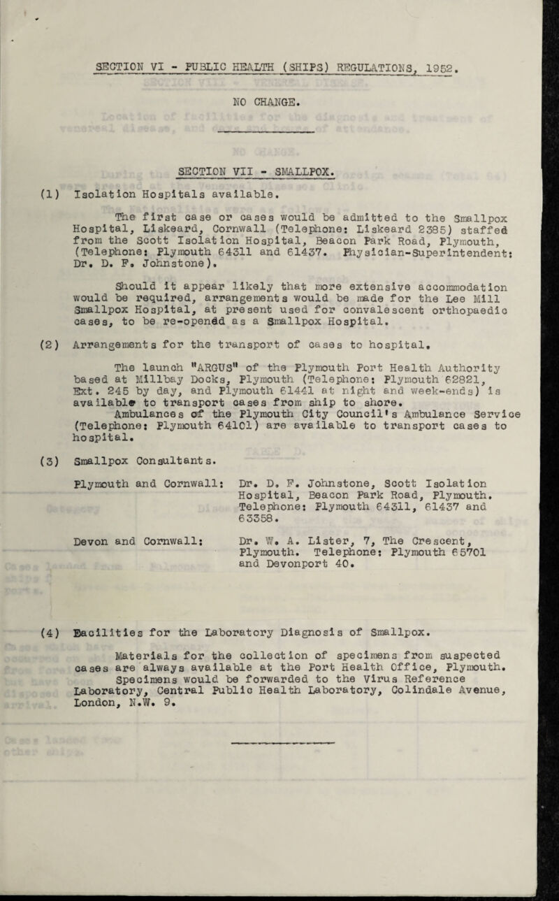 SECTION VI - PU3LIC HEALTH (SHIPS) REGULATIONS, 1952 NO CHANGE. SECTION VII - SMALLPOX. Isolation Hospitals available. The first case or cases would be admitted to the Smallpox Hospital, Liskeard, Cornwall (Telejiione: Liskeard 2335) staffed from the Scott Isolation Hospital, Beacon Park Road, Plymouth, (Telephone: Plymouth 64311 and 61437. Physician-Superintendent: Dr# D. F# Johnstone). Should it appear likely that more extensive accommodation would be required, arrangements would be made for the Lee Mill Smallpox Hospital, at present used for convalescent orthopaedic cases, to be re-opendd as a Smallpox Hospital. Arrangements for the transport of cases to hospital. The launch MARGUSH of the Plymouth Port Health Authority based at Millbay Docks, Plymouth (Telephone: Plymouth 62821, Ext. 245 by day, and Plymouth 61441 at night and week-ends) is available1 to transport cases from ship to shore. Ambulances erf the Plymouth City Council* s Ambulance Service (Telephone: Plymouth 64101) are available to transport cases to hospital. Smallpox Consultants. Plymouth and Cornwall: Dr. D. F. Johnstone, Scott Isolation Hospital, Beacon Park Road, Plymouth. Telephone: Plymouth 64311, 61437 and 6 3358. Devon and Cornwall: Dr. W. A. Lister, 7, The Crescent, Plymouth. Telephone: Plymouth 65701 and Devonport 40. facilities for the Laboratory Diagnosis of Smallpox. Materials for the collection of specimens from suspected cases are always available at the Port Health Office, Plymouth. Specimens would be forwarded to the virus Reference Laboratory, Central Public Health Laboratory, Colindale Avenue,