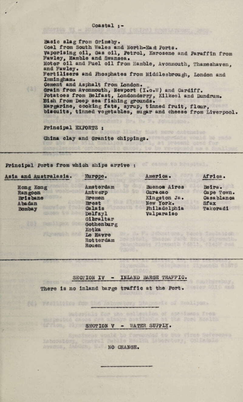Coastal Basic slag from Grimsby, Coal from South Wales and North-Bad; Ports. Vaporising oil. Gas oil. Petrol, Kerosene and Paraffin from Pawley, Hamble and Swansea. Motor oil and Fuel oil from Hamble, Avonmouth. Thameshaven. and Fawley. Fertilisers and ihosphates from Middlesbrou^i, London and Imraingham. Cement and Asphalt from London. Grain from Avonmouth, Newport (I.o.W) and Cardiff, Potatoes from Belfast, Londonderry, Kilkeel and Dundrum. Dish from Deep sea fishing grounds. Margarine, cooking fats, syrup, tinned fruit, flour, biscuits, tinned vegetables, sugpr and cheese from Liverpool. Principal EXPORTS : China clay and Granite chlpplngs. Principal Ports from which ships arrive j and Australasia. Eurppe. America • Africa• Hong Kong Amsterdam Buenos Aires Belra• Rangoon Antwerp Curacao Cape Town. Brisbane Bremen Kingston Ja, Casablanca Abadan Brest New York. Sf ax Bombay Calais Delfzyl Gibraltar Gothenburg Kotka Le Havre Rotterdam Rouen fhiladelphla Valparaiso Takoradi SEOHON IV - INLAND BARGE TRAFFIC. There is no inland barge traffic at the Port. SECTION V - WATER SUPPLY. NO CHANGE