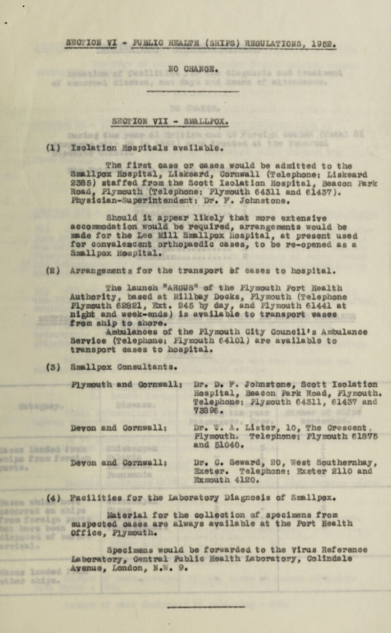 NO CHANGE* SECTION VII - SmUUPOX. (1) Isolation Hospitals available* The first case or oases would be admitted to the Smallpox Hospital, Liskeard, Cornwall (Telephone: Llskeard 2385) staffed from the Scott Isolation Hospital, Beacon park Road, Plymouth (Telephone: Plymouth 64511 and 61437)* Physician-Superintendent: Dr* P* Johnstone* Should it appear likely that more extensive accomnodation would be required, arrangements would be made for the Lee Mill Smallpox hospital, at present used for convalescent orthopaedic cases, to be re-opened as a Smallpox Hospital* (2) Arrangements for the transport of cases to hospital. The launch “ARGUS” of the Plymouth Port Health Authority, based at Mlllbay Docks, Plymouth (Telephone Plymouth 62821, Ext. 245 by day, and Plymouth 61441 at night and week-ends) is available to transport vases from ship to shore* Ambulances of the Plymouth City Council's Ambulance Service (Telephone: Plymouth 64101) are available to transport oases to hospital* (5) Smallpox Consultants* Plymouth and Cornwall: Dr* D* F. Johnstone, Scott Isolation Hospital, Beacon Park Road, Plymouth. Telephone: Plymouth 64311, 61437 and 73896. Devon and Cornwall: Dr* W* A. Lister, 10, The Crescent, Plymouth. Telephone: Plymouth 61876 and 51040* Devon and Cornwall: Dr* C* Seward, 20, West Southemhay, Exeter* Telephone? Exeter 2110 and Exmouth 4120* (4) Facilities for the Laboratory Diagnosis of Smallpox* Material for the collection of specimens from suspected cases are always available at the Port Health Office, Plymouth. Specimens would be forwarded to the Virus Reference Laboratory, Central Public Health Laboratory, Collndale Avenue, London, N*.. 9*
