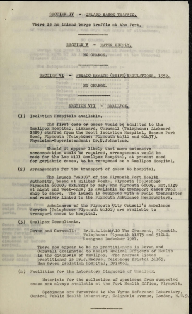 tk,wic* There is no inlanci barge traffic at the Port. SECTION V - V.AT4R SUPPLT. NO CHANGE* SaCTiUL-YI - t UBLlG MAL$tiAmi&:) R GjJLATIQNO* 1952* NO CHANGE. S^Em.Va - SJ4A&JOJU Isol-1ion Hospitals available* The first case or coses would be admitted to the Smallpox Hospital, Liskeard, Cornwall (Telephone: Liskeard 2385) staffed from the Scott Isolation Hospital, Beacon Park Road, Plymouth (Telephone: Plymouth 64311 and 61437). Physician-superintendent: hr.D •Johnetcne* Should it appear likely that more extensive accornnodation would be required, arrangements woulo be made for the Lee Mill Smallpox Hospital, at present used for geriatric esoeB, to be re-opened as a Braellpox Hospital* Arrangements for the transport of cases to hospital* The launch ARGUS'* of the Plymouth Port Health Authority, based at Millbay ioeko, Plymouth (Telephone Plymouth 68000, Rxt.2229 by day, and Plymouth 6800$, Ext*2129 at night and week-ends) is available to transport cases from ship to shore. The launch is equipped with a radio transmitter and receiver linked to the Plymouth Ambulance Headquarters, Ambulances of the Plymouth City Council*s Ambulance Service (Telephone: Plymouth 64101) are available to transport cases to hospital. Smallpox Consultants* fevon and Cornwall: Lr.vLA,ldet^r,10 The Cre.-cent, ly outh. Telephone: Plymouth 61875 and 51040. Resigned December 1961, There now appear to be no practitioners in levon and Cornwall desIgnatSo to assist ttcoioal Officers of Health in the diagnosis of smallpox. The nearest listed practitioner is lr*J*Macrae, Telephone Bristol 31165j Ham Gr~en Isolation Hospital* Bristol. I'aciliticb for the Laboratory Diagnosis of Smallpox* Materials for the collection of specimens from suspected coses ore always available at the Port Heralth Office, Plymouth* Specimens are forwordet to the Virus Reference lau oratory, Central Public Health Laboratory, Cclinenle Avenue, London, K. .