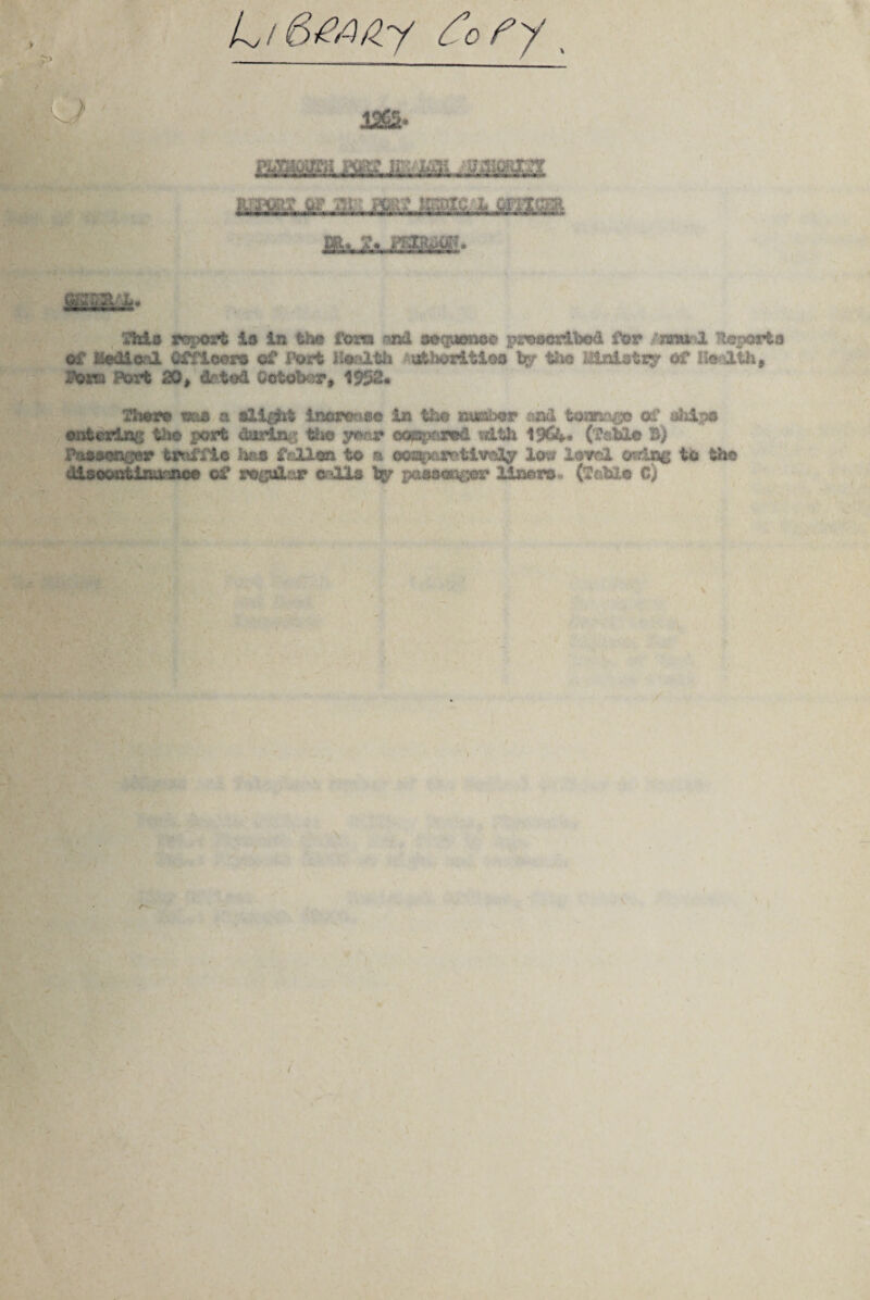 L/6^/zy fo fy, 1,965* MM&L T no^* This report io In the fora nod aoquKmoe proscribed for /anunl Reports of Medical Officer® of Pori Health ••utheritloo tjf the i&aistty of Health, POT® Port 20, di-ted October, 1552* flier* m® a ili^ii increase in the number *n& tonnage of. ship# entering the port Anting the year eoppmd etth 19&*« (fable B) Passenger traffic D*i fallen to a oeaptomtlve^ lov? lovol otdag to the dlseontlnteoee of regular calls fcgr passenger liner®., (fftbi© C) > A* /
