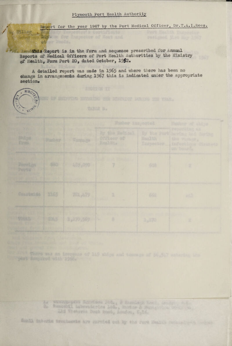 Plymouth Port Health Authority / Report for the year 1967 by the Port Medical Officer, Dr,T.A.I.Rees. 7 - v' •f«U Report is in the fom and. sequence prescribed for annual Reports of Medical Officers of Port Health Autuorities by the Ministry of Health, form Port 20, dated October, V)$2, A detailed report was nade in 1965 and where there has been no change in arran events during 1967 tliis is indicated unc_er the appropriate section*