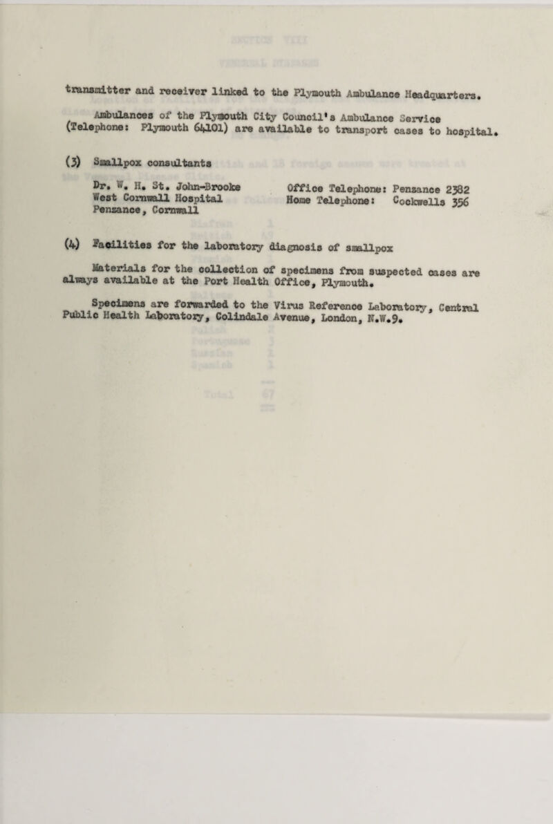 transmitter and receiver linked to the Plymouth Ambulance Headquarters. Ambulances of the Plyajouth City Councils Ambulance Service (Telephone: Plymouth 64101) are available to transport cases to hospital* (3) Smallpox consultants Dr. <». H* ut, John—Brooke Office Telephone: Penzance 2382 *V'est Cornwall Hospital Hone Telephone: Cockwells 356 Penzance, Cornwall (4) facilities for the laboratory diagnosis of smallpox Materials for the collection of specimens from suspected cases are always available at the Port Health Office, Plymouth. Specimens are forwarded to the Virus Reference Laboratory, Central Public Health Laboratory, Colindale Avenue, London, N*W*9*