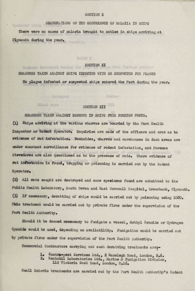 OBSERVATIONS ON THE OCCURRENCE 01? MALARIA IN SHIPS There were no cases of malaria brought to notice in ships arriving at Plymouth during the year. S3SCTI0N XI MEASURES TAKEN AGAINST SHIPS INFECTED WITH OR SUSPECTED FOR PIAGUE No plague infected or suspected ships entered the Port during the year* SECTION XII MEASURES TAKEN AGAINST RODENTS IN SHIPS FROM FOREIGN PORTS* (1) Ships arriving at the various wharves are boarded by the Port Health Inspector or Rodent Operator. Enquiries are made of the officers and crew as to evidence of rat infestation* Docksides, wharves and warehouses in dock areas are under constant surveillance for evidence of rodent infestation, and Foreman Stevedores are also questioned as to the presence of rats* Where evidence of rat infestation is found, trapping or poisoning is carried out by the Rodent Operator* (2) All rats cau^it are destroyed and some specimens found are submitted to the Public Health Laboratory, South Devon and East Cornwall Hospital, Greenback, Plymouth. (3) If necessary, denatting of ships would be carried out by poisoning using 1080* This treatment would be carried out by private firms under the supervision of the Port Health Authority* Should it be deemed necessary to fumigate a vessel. Methyl Bromide or Hydrogen Cyanide would bo used, depending on availability. Fumigation would be carried out by private firms under the supervision of the Port Health Authority. Commercial Contractors carrying out such deratting treatments are;- 9 1* Contra-pest Services Ltd*, 2 Ranelegh Road, London, E.6. 2. Rentokil Laboratories Ltd., Marine & Fumi^tion Division, 112 Victoria Dock Road, London, E.16. ^mall interim treatments are carried out by the Port Health Authority*a Rodent