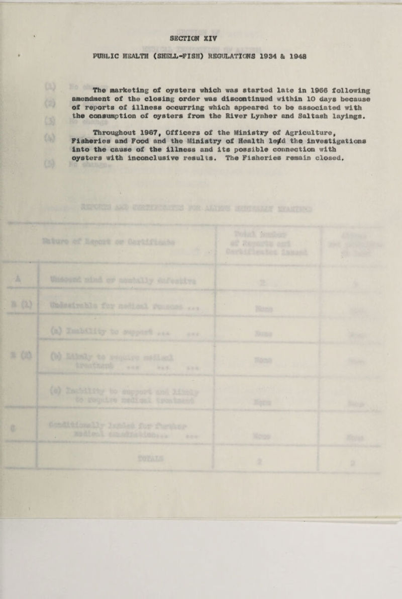 PUBLIC HEALTH (SHELL-FISH) REGULATIONS 1934 & 1948 The Marketing of oysters which was started late In 1966 following amendment of the closing order was discontinued within 10 days because of reports of illness occurring which appeared to be associated with the consumption of oysters from the River Lynher end Saltash layings. Throughout 1967, Officers of the Ministry of Agriculture, Fisheries and Food and the Ministry of Health leftd the investigations into the cause of the illness and its possible connection with oysters with inconclusive results. The Fisheries remain closed.
