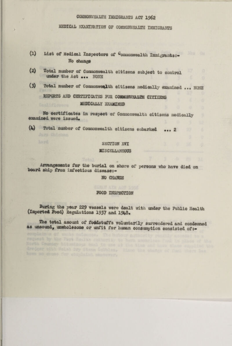 commonwealth immigrants act 1962 MEDICAL EXAMINATION OF COMMONWEALTH IMMIGRANTS (1) List of Medical Inspectors of Commonwealth Immigrants No change (2) Total number of Commonwealth citizens subject to control under the Act NONE (3) Total number of Commonwealth citizens medically examined ... NONE REPORTS AND CERTIFICATES FOR COMMONWEALTH CITIZENS MEDICALLY EXAMINED No certificates in respect of Commonweaitn citizens medically examined were issued* (4) Total number of Commonwealth citizens embarked *..2 SECTION XVI MISCELLANEOUS Arrangements for the burial on shore of persons who have died on board ship from infectious disease:** NO CHANGE FOOD INSPECTION During the year 229 vessels were dealt with under the Public Health (Imported Food) Regulations 1937 and 1%S* The total amount of foddstuffs voluntarily surrendered and condemned as unsound, unwholesome or unfit for human consumption consisted of:-