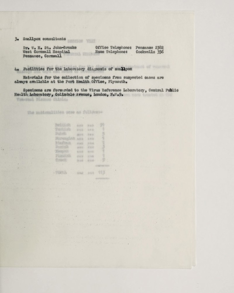 3* Smallpox consultants Dr* W* H* St* Jol in-Brooke Office Telephone* Penaancc 2382 West Cornwall Hospital Home Telephones Cookwells 356 Pensanoe, Cornwall 4* facilities for the laboratory div no sis of m$&peSE Materials for the collection of specimens from suspected cases are always available at the Fort health Office, Plymouth* Specimens are forwarded to the Virus Reference Laboratory , Central Pufciie Health Labo-ntoxy , Coliniale Avenue* London, N* *9*