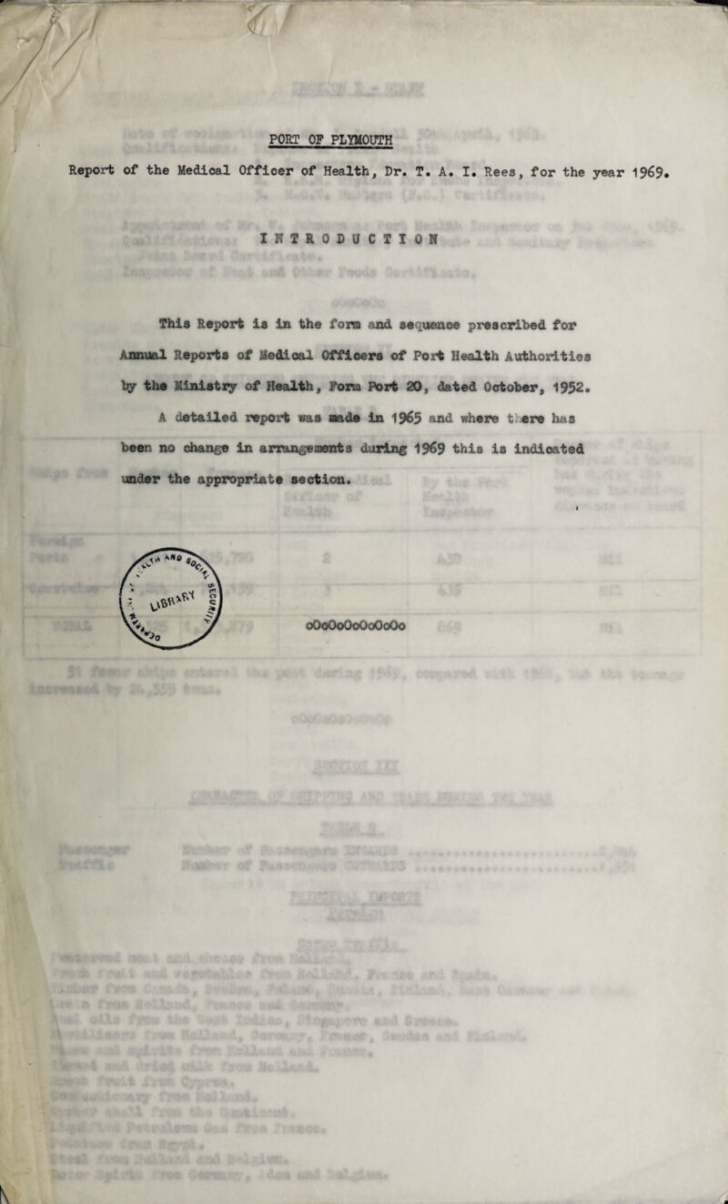 / PORT OF PLYMOUTH Report of the Medical Officer of Health, Dr. T. A. I. Rees, for the year 1969. INTRODUCTION This Report is in the fora and sequence prescribed for Annual Reports of Medical Officers of Port Health Authorities by the Ministry of Health, Pona Port 20, dated October, 1952. A detailed report was made in 1965 and where t; ere has been no change in arrangesaents during 1969 this is indicated under the appropriate section. oOoOoOoOoOoOo