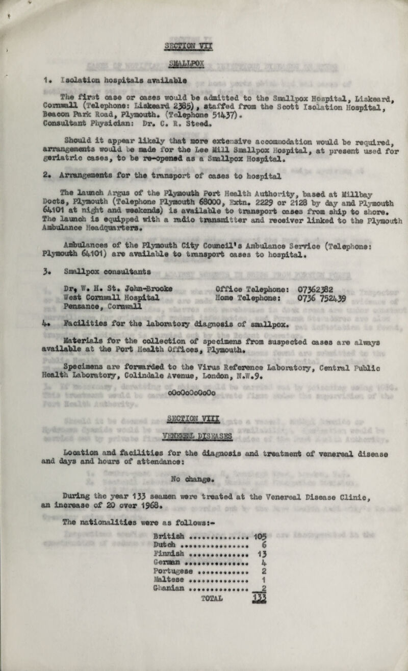SMALLPOX 1* Isolation hospitals available The first case or cases would be admitted to the Smallpox Hospital, Liskeard, Cornwall (Telephone: liskeard 2385) , staffed from the Scott Isolation Hospital, Beacon Park Road, Plymouth* (Telephone 51437)* Consultant Physician: Dr. C. R. Steed, Should it appear likely that more extensive accommodation would be required, arrangements would uo made for the Lee Mill Smallpox Hospital, at present used for geriatric cases, to be re-opened as a Smallpox Hospital. 2. Arrangements for the transport of cases to hospital The launch Argus of the Plymouth Port Health Authority, based at Millbay Docts, Plymouth (Telephone Plymouth 68000, Extn. 2229 or 2128 by day and Plymouth 64101 at ni^vfc and weekends) is available to transport cases from ship to shore. The launch is equipped with a radio transmitter and receiver linked to the Plymouth Ambulance Headquarters. Ambulances of the Plymouth City Council’s Ambulance Service (Telephone: Plymouth 64101) are available to transport cases to hospital. 3* Smallpox consultants Dr* W. H. St. John-Brooke Office Telephone: 07362382 West Cornwall Hospital Home Telephone: 0736 752439 Penzance, Cornwall 4» Facilities for the laboratory diagnosis of smallpox. Materials for the collection of specimens from suspected cases are always available at the Port Health Offices, Plymouth. Specimens are forwarded to the Virus Reference Laboratory, Central Public Health Laboratory, Colindale Avenue, London, N.W.9. oGoQoOoQoQo VHNBHEEL DISi&SES Location and facilities for the diagnosis and treatment of venereal disease and days and hours of attendance: No change. During the year 133 seamen were treated at the Venereal Disease Clinic, an increase of 20 over 1968. The nationalities were as fallows British.105 Dutch •••••••••••••..• 6 Finnish .. 13 German ............... 4 Portugese ••..«•«•.••• 2 Maltese •••••••••••••• 1 Ohanian .. 2 TOTAL