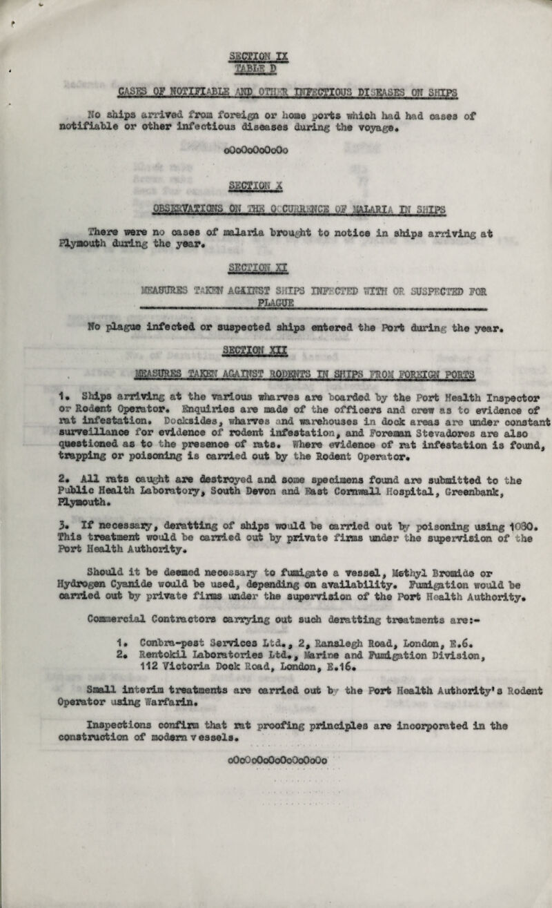 TABLE D CASES OF NOTIFIABLE AND OTIIR INFECTIOUS PI EASES ON SfUPS No ships arrived froia foreign or home ports which had had oases of notifiable or other infectious diseases during the voyage* oGoQoOoOoOo SECTION 'A QBSffffATIQNS 01? TBK 0 CU.dl.NCE OF 'aMI;. IN SLIPS There were no oases of malaria brought to notice in ships arriving at Plymouth during the year. SECTION XI MEASURES TAKEN AGAINST SHIPS INFECTED WITH OP. SUSPECTED FOR PLAGUE No plague infected or suspected ship3 entered the Port during the year* mmms take-: against rodents in ships ?pon foreign ports 1. Ships arriving at the various wharves are boarded by the Port Health Inspector or Rodent Operator* Enquiries are made of the officers and crew as to evidence of rat infestation* Docksides, wharves and warehouses in dock areas are under constant surveillance for evidence of rodent infestation, and Foreman Stevedores are also questioned as to the presence of rats* Where evidence of rat infestation is found, trapping or poisoning is carried out by the Rodent Operator* 2* All rats caught are destroyed and some specimens found are submitted to the Public Health Laboratory, South Devon and Fast Cornwall Hospital, Greenbank, Plymouth. 3* If necessary, deratting of 3hips would be carried out by poisoning using 1030. This treatment would be carried out by private firms under the supervision of the Port Health Authority* Should it be deemed necessary to fumigate a vessel. Methyl Bromide or Hydrogen Cyanide would be used, depending on availability. Fumigation would be carried out by private firms under the supervision of the Port Health Authority. Commercial Contractors carrying out such derattluig treatments are:- 1* Contra-pest Services Ltd*, 2, Ranslegh Road, London, E.6. 2* Rentokil Laboratories Ltd*, Marine and Fumigation Division, 112 Victoria Dock Road, London, E.16* Small interim treatments are carried out b? the Port Health Authority's Rodent Operator using Warfarin* Inspections confirm that rat proofing principles are incorporated in the construction of modern vessels. oOoOoOoOoOoOoOoOo