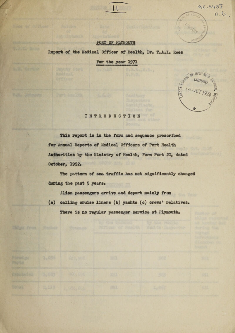 PORT OP PLYMOUTH Report of the Medical Officer of Health, Dr. T.A.X. Rees Par the year 1971 u .0- INTRODUCTION This report is In the form and sequence prescribed for Annual Reports of Medical Officers of Port Health Authorities by the Ministry of Health, Fora Part 20, dated October, 1952. The pattern of sea traffic has not significantly changed during the past 5 years. Alien passengers arrive and depart mainly from (a) calling cruise liners (b) yachts (c) crews' relatives. There is no regular passenger service at Plymouth.