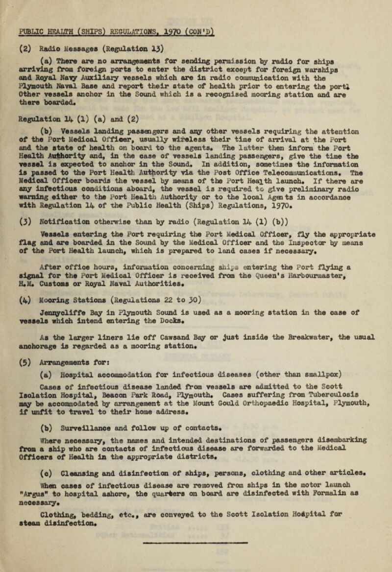 PUBLIC HEALTH (SHIPS) REGULATIONS, 1970 (CON'D) (2) Radio Messages (Regulation 13) (a) There are no arrangements for sending permission by radio for ships arriving from foreign ports to enter the district except for foreign warships and Royal Navy Auxiliary vessels which are in radio communication with the Plymouth Naval Base and report their state of health prior to entering the portl Other vessels anchor in the Sound which is a recognised mooring station and are there boarded* Regulation 14 (1) (a) and (2) (b) Vessels landing passengers and ary other vessels requiring the attention of the Port Medical Officer, usually wireless their time of arrival at the Port and the state of health on board to the agents* The latter then inform the Port Health Authority and, in the case of vessels landing passengers, give the time the vessel is expected to anchor in the Sound* In addition, sometimes the information is passed to the Port Health Authority via the Post Office Telecommunications* The Medical Officer boards the vessel by means of the Port Health launch* If there are any infectious conditions aboard, the vessel is required to give preliminary radio warning either to the Port Health Authority or to the local Agaits in accordance with Regulation 14 of the Public Health (Ships) Regulations, 1970* (3) Notification otherwise than by radio (Regulation 14 (l) (b)) Vessels entering the Port requiring the Port Medical Officer, fly the appropriate flag and are boarded in the Sound by the Medical Officer and the Inspector by means of the Port Health launch, which is prepared to land cases if necessary* After office hours, information concerning ships entering the Port flying a signal for the Port Medical Officer is received from the Queen's Harbourmaster, H*M* Customs or Royal Naval Authorities* (4) Mooring Stations (Regulations 22 to 30) Jennycliffe Bay in Plymouth Sound is used as a mooring station in the case of vessels which intend entering the Docks* As the larger liners lie off Cawsand Bay or just inside the Breakwater, the usual anchorage is regarded as a mooring station* (5) Arrangements for: (a) Hospital accommodation for infectious diseases (other than smallpox) Cases of infectious disease landed from vessels are admitted to the Scott Isolation Hospital, Beacon Park Road, Plymouth* Cases suffering from Tuberculosis may be accommodated by arrangement at the Mount Gould Orthopaedic Hospital, Plymouth, if unfit to travel to their home address* (b) Surveillance and follow up of contacts* Where necessary, the names and intended destinations of passengers disembarking from a ship who are contacts of infectious disease are forwarded to the Medical Officers of Health in the appropriate districts* (c) Cleansing and disinfection of ships, persons, clothing and other articles* When cases of infectious disease are removed from ships in the motor launch Argus to hospital ashore, the quarters on board are disinfected with Formalin as necessary* Clothing, bedding, etc*, are conveyed to the Scott Isolation Hospital for steam disinfection*