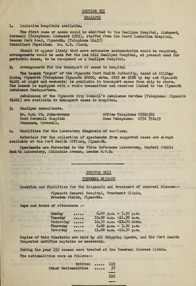 SMALLPOX 1« Isolation hospitals available* The first case or cases would be admitted to the Smallpox Hospital, Liskeard, Cornwall (Telephone: Liskeard 2385)* staffed from the Scott Isolation Hospital, Beacon Park Road, Plymouth* (Telephone 51437) Consultant Plysiciah: Dr* G.R. Steed* Should it appear likely that more extensive accommodation would be required, arrangements would be made for the Lee Mill Smallpox Hospital, at present used for geriatric oases, to be re-opened as a Smallpox Hospital* 2* Arrangements for the transport of cases to hospital The launch Argus of the Plymouth Port Health Authority, based at Military Docks, Plymouth (Telephone Plymouth 68000, extn. 2229 or 2128 by day and Plymouth 64101 at night and weekends) is available to transport cases from ship to shore* The launch is equipped with a radio transmitter and receiver linked to the Plymouth Ambulance Headquarters* Ambulances of the Plymouth City Council’s Ambulance Service (Telephone: Plymouth 64101) are available to transport cases to hospital* 3* Smallpox consultants* Dr* W.H* St, John-Brooks Office Telephone 07362382 West Cornwall Hospital Home Telephone: 0736 752439 Penzance, Cornwall* 4* Facilities for the laboratory diagnosis of smallpox* Materials for the collection of speciments from suspected cases are always available at the Port Health Offices, Plymouth. Speciments are forwarded to the Virus Reference Laboratory, Central Public Health Laboratory, Colindale Avenue, London N.W.9* SECTION VIII VENEREAL DISEASE Location and facilities for the diagnosis and treatment of venereal disease:- Plymouth General Hospital, Treatment Clinic, Freedom Fields, Plymouth. Days and hours of attendance Monday . 6.00 p.m. - 7*30 p.m* Tuesday ••••• 10*00 a*m* -11*30 a.m* Wednesday «•••* 10*30 a*m* -12.00 neon* Thursday ••••• 6*00 p.m* - 7*30 p.m. Saturday •••.. 11*00 a*m* -12*30 p*m* Copies of this timetable are held by all Shipping Agents, and the Port Health Inspector notifies captains as necessary* During the year 152 seamen were treated at the Venereal Disease Clinic* The nationalities were as follows:- British . 115 Other Nationalities ••••• 37