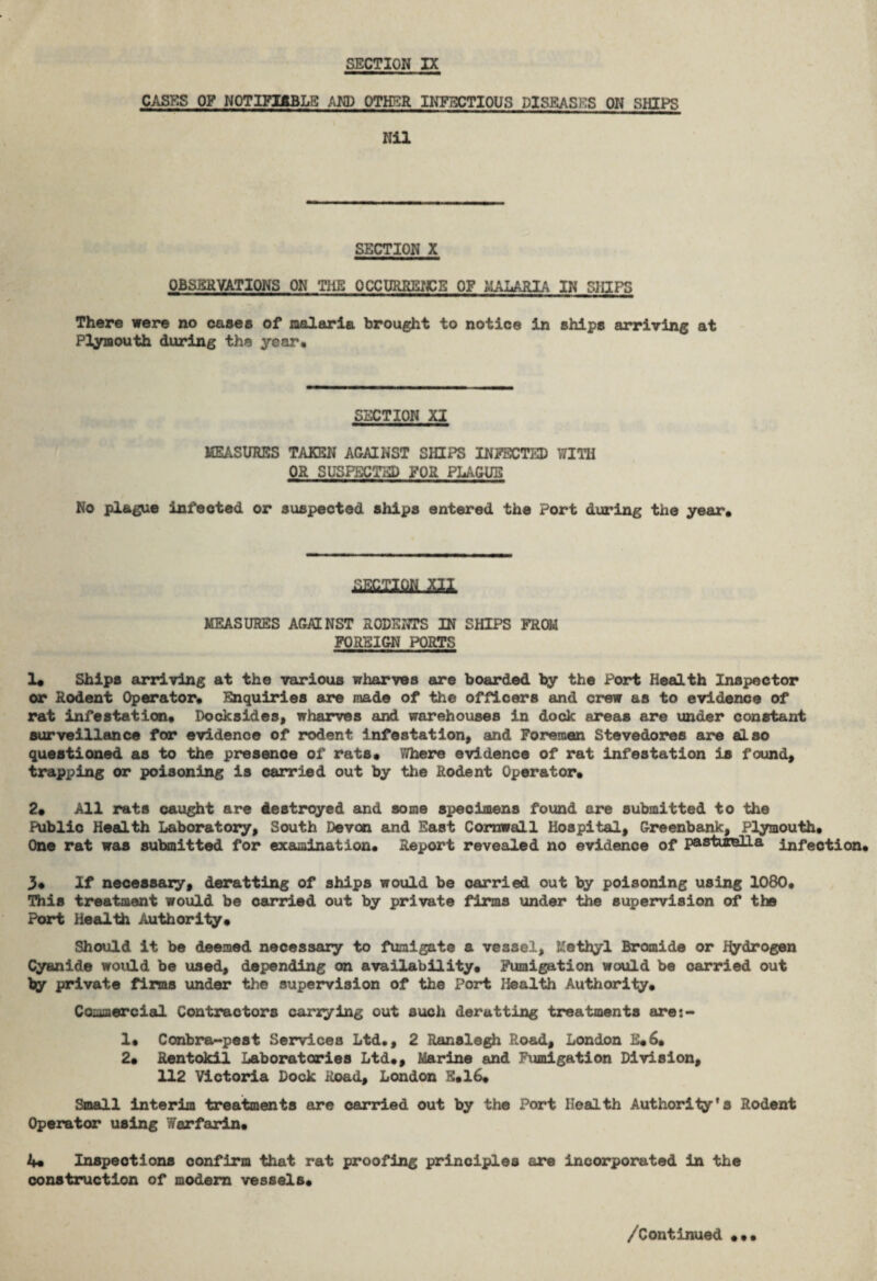 CASES OF NOTIFIABLE AND OTHER INFECTIOUS DISEASES ON SHIPS Nil SECTION X OBSERVATIONS ON THE OCCURRENCE OF MALARIA IN SHIPS There were no cases of malaria brought to notice in ships arriving at Plymouth during the year. SECTION XI MEASURES TAKEN AGAINST SHIPS INFECTED WITH OR SUSPECTED FOR PLAGUE No plague infected or suspected ships entered the Port during the year. asciiw m MEASURES AGAINST RODENTS IN SHIPS FROM FOREIGN PORTS 1. Ships arriving at the various wharves are boarded by the Port Health Inspector or Rodent Operator. Enquiries are made of the officers and crew as to evidence of rat infestation. Docksides, wharves and warehouses in dock areas are under constant surveillance for evidence of rodent infestation, and Foremen Stevedores are also questioned as to the presence of rats. Where evidence of rat infestation is found, trapping or poisoning is carried out by the Rodent Operator. 2. All rats caught are destroyed and some specimens found are submitted to the Public Health Laboratory, South Devon and East Cornwall Hospital, Greenbank, Plymouth. One rat was submitted for examination. Report revealed no evidence of pastiirelLa infection. 3* If necessary, deratting of ships would be carried out by poisoning using 1080. This treatment would be carried out by private firms under the supervision of the Port Health Authority. Should it be deemed necessary to fumigate a vessel, Methyl Bromide or Hydrogen Cyanide would be used, depending on availability. Fumigation would be carried out by private firms under the supervision of the Port Health Authority. Commercial Contractors carrying out such deratting treatments are:- 1. Conbra-pest Services Ltd., 2 Ranslegh Road, London E.6. 2. Rentokil Laboratories Ltd., Marine and Fumigation Division, 112 Victoria Dock Road, London E.16. Small interim treatments are carried out by the Port Health Authority’s Rodent Operator using Warfarin. 4* Inspections confirm that rat proofing principles are incorporated in the construction of modern vessels.