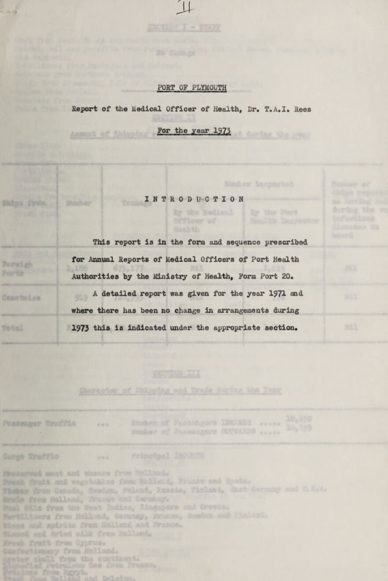 PORT OF PLYMOUTH Report of the Medical Officer of Health, Dr. T.A.I. Rees For the year 1973 INTRODUCTION This report is in the form and sequence prescribed for Annual Reports of Medical Officers of Port Health Authorities by the Ministry of Health, Form Port 20. A detailed report was given for the year 1971 aid where there has been no change in arrangements during 1973 this is indicated under the appropriate section.