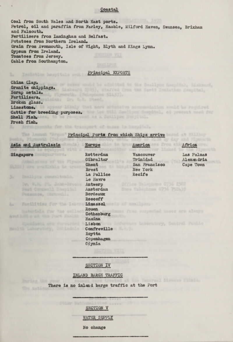 Coastal Coed from South Wales and North Hast ports. Petrol, oil and paraffin from Parley, Hamble, Milford Haven, Swansea, Brixham and Falmouth. Fertilisers from Immingham and Belfast. Potatoes from Northern Ireland. Grain from Avonmouth, Isle of Wight, Blyth and Kings Lynn. Gypsum from Ireland. Tomatoes from Jersey. Cable from Southampton. Principal EXPORTS China Clay. Granite ohippings. Scrap metals. Fertilisers. Broken glass. Limestone. Cattle for breeding purposes. Shell Fish. Fresh fish. Principal Porta from which Ships arrive Asia and Australasia Europe America Africa Singapore Rotterdam Vancouver Las Palmas Gibraltar Trinidad Alexandria Ghent San Francisco Cape Town Brest New York La Pallice Le Havre Antwerp Amsterdam Bordeaux Roscoff Limassol Rouen Gothenburg Mamina Lisbon Confreville Roytta Copenhagen Gdynia Recife SECTION IV INLAND BARGE TRAFFIC There is no inland barge traffic at the Port SECTION V WATER SUPPLY No change
