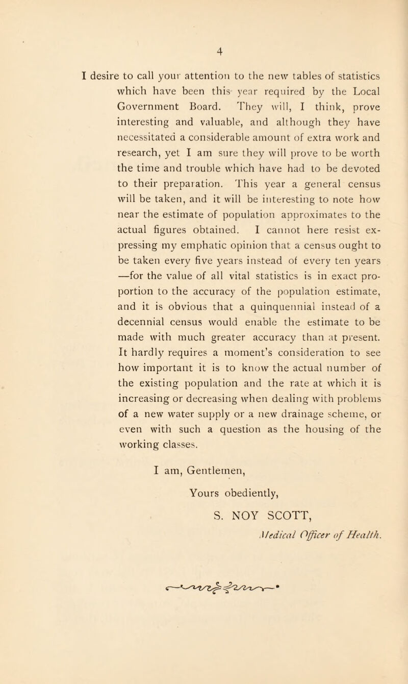 I desire to call your attention to the new tables of statistics which have been this year required by the Local Government Board. They will, I think, prove interesting and valuable, and although they have necessitated a considerable amount of extra work and research, yet I am sure they will prove to be worth the time and trouble which have had to be devoted to their preparation. This year a general census will be taken, and it will be interesting to note how near the estimate of population approximates to the actual figures obtained. I cannot here resist ex¬ pressing my emphatic opinion that a census ought to be taken every five years instead of every ten years —for the value of all vital statistics is in exact pro¬ portion to the accuracy of the population estimate, and it is obvious that a quinquennial instead of a decennial census would enable the estimate to be made with much greater accuracy than at present. It hardly requires a moment's consideration to see how important it is to know the actual number of the existing population and the rate at which it is increasing or decreasing when dealing with problems of a new water supply or a new drainage scheme, or even with such a question as the housing of the working classes. I am, Gentlemen, Yours obediently, S. NOY SCOTT, Medical Officer of Health.