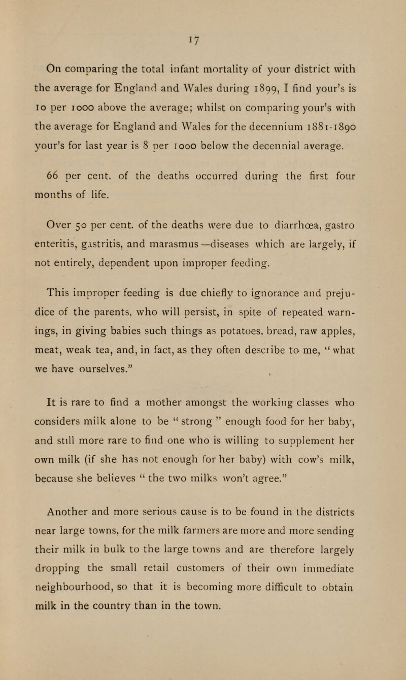 On comparing the total infant mortality of your district with the average for England and Wales during 1899, I find your’s is 10 per 1000 above the average; whilst on comparing your's with the average for England and Wales for the decennium 1881-1890 your’s for last year is 8 per 1000 below the decennial average. 66 per cent, of the deaths occurred during the first four months of life. Over 50 per cent, of the deaths were due to diarrhoea, gastro enteritis, gastritis, and marasmus—diseases which are largely, if not entirely, dependent upon improper feeding. This improper feeding is due chiefly to ignorance and preju¬ dice of the parents, who will persist, in spite of repeated warn¬ ings, in giving babies such things as potatoes, bread, raw apples, meat, weak tea, and, in fact, as they often describe to me, “ what we have ourselves.” I It is rare to find a mother amongst the working classes who considers milk alone to be “ strong ” enough food for her baby, and still more rare to find one who is willing to supplement her own milk (if she has not enough for her baby) with cow’s milk, because she believes “ the two milks won’t agree.” Another and more serious cause is to be found in the districts near large towns, for the milk farmers are more and more sending their milk in bulk to the large towns and are therefore largely dropping the small retail customers of their own immediate neighbourhood, so that it is becoming more difficult to obtain milk in the country than in the town.